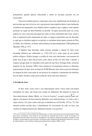 14
proeminente, quando aparece relacionado a Amon na inscrição presente em um
escaravelho.
É possível também pensar a solarização como uma simplificação da divindade, já
que um deus que está visível no céu e que percorre uma trajetória diária é mais facilmente
assimilável por populações com religiões menos complexas que a egípcia, como aquelas
presentes na região da Síria-Palestina no período. O trajeto percorrido pelo sol, assim,
poderia ser visto como uma passagem por todas as terras dominadas pelo Aton, sendo o
deus o responsável pela manutenção de todos os espaços preenchidos por ele. Ressalta-
se aqui que os domínios egípcios no período se estendiam desde quarta catarata do Nilo,
na Núbia, até o Eufrates, ao Norte, numa distância de aproximadamente 3200 quilômetros
(Kendall, 1999, p. 157).
A hipótese aqui discutida, então, procura entender a adoção do Aton como
divindade dinástica por Akhenaton (c. 1353-1335 a.C.) como parte de um projeto
político-religioso. Político porque a escolha do Aton está relacionada a um aumento do
poder real, já que o deus não possuía, como Amon ou Ra, um clero forte e atuante, e
religioso porque pode ser entendido como parte de uma Nova Teologia Solar, conforme
proposta de Jan Assmann (2001). Para comprovar tal proposição discuto as diferentes
representações do deus Aton ao longo da XVIII Dinastia, bem como a possível utilização
da imagem do deus como parte de um processo de conquista e manutenção de territórios
fora do Egito. Iniciarei, então, pela escolha do Aton como deus dinástico.
A Escolha do Aton
O deus Aton, assim como a sua representação como o disco solar com braços
terminados em mãos, não foram uma criação de Akhenaton. Há menções ao nome do
Aton ainda durante o Reino Médio, no Conto de Sanehet3
, no qual a palavra (em
egípcio, itn) aparece de duas maneiras diferentes, mas muito próximas: (1) como o sol, o
corpo celeste, e (2) como o deus solar que se manifesta no sol (Tawfik, 1973, p. 77). Tais
menções podem auxiliar para o entendimento do crescimento do culto ao deus, que
resultou na religião proposta por Akhenaton durante o seu governo.
3
O Conto de Sanehet relata a história de Sanehet que, ao ouvir a notícia da morte de Amenemhat I, fugiu
para terras estrangeiras, com medo de ser associado ao atentado que levou à morte do monarca. O
protagonista passou muitos anos entre os estrangeiros, mas manteve sempre uma grande vontade de voltar
ao Egito e ser enterrado em sua terra natal. Ao final do conto, Sanehet foi perdoado por Senusert I, sucessor
de Amenemhat I, e foi recebido no Egito pelo próprio faraó (Araújo, 2000, p. 101).
 