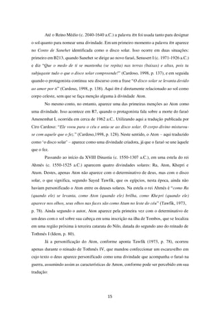 15
Até o Reino Médio (c. 2040-1640 a.C.) a palavra itn foi usada tanto para designar
o sol quanto para nomear uma divindade. Em um primeiro momento a palavra itn aparece
no Conto de Sanehet identificada como o disco solar. Isso ocorre em duas situações:
primeiro em B213, quando Sanehet se dirige ao novo faraó, Senusert I (c. 1971-1926 a.C.)
e diz “Que o medo de ti se mantenha (se repita) nas terras (baixas) e altas, pois tu
subjugaste tudo o que o disco solar compreende!” (Cardoso, 1998, p. 137), e em seguida
quando o protagonista continua seu discurso com a frase “O disco solar se levanta devido
ao amor por ti” (Cardoso, 1998, p. 138). Aqui itn é diretamente relacionado ao sol como
corpo celeste, sem que se faça menção alguma à divindade Aton.
No mesmo conto, no entanto, aparece uma das primeiras menções ao Aton como
uma divindade. Isso acontece em R7, quando o protagonista fala sobre a morte do faraó
Amenemhat I, ocorrida em cerca de 1962 a.C.. Utilizando aqui a tradução publicada por
Ciro Cardoso: “Ele voou para o céu e uniu-se ao disco solar. O corpo divino misturou-
se com aquele que o fez.” (Cardoso,1998, p. 128). Neste sentido, o Aton – aqui traduzido
como ‘o disco solar’ – aparece como uma divindade criadora, já que o faraó se une àquele
que o fez.
Passando ao início da XVIII Dinastia (c. 1550-1307 a.C.), em uma estela do rei
Ahmés (c. 1550-1525 a.C.) aparecem quatro divindades solares: Ra, Aton, Khepri e
Atum. Destes, apenas Aton não aparece com o determinativo de deus, mas com o disco
solar, o que significa, segundo Sayed Tawfik, que os egípcios, nesta época, ainda não
haviam personificado o Aton entre os deuses solares. Na estela o rei Ahmés é “como Ra
(quando ele) se levanta, como Aton (quando ele) brilha, como Khepri (quando ele)
aparece nos olhos, seus olhos nas faces são como Atum no leste do céu” (Tawfik, 1973,
p. 78). Ainda segundo o autor, Aton aparece pela primeira vez com o determinativo de
um deus com o sol sobre sua cabeça em uma inscrição na ilha de Tombos, que se localiza
em uma região próxima à terceira catarata do Nilo, datada do segundo ano do reinado de
Tothmés I (Idem, p. 80).
Já a personificação do Aton, conforme aponta Tawfik (1973, p. 78), ocorreu
apenas durante o reinado de Tothmés IV, que mandou confeccionar um escaravelho em
cujo texto o deus aparece personificado como uma divindade que acompanha o faraó na
guerra, assumindo assim as características de Amon, conforme pode ser percebido em sua
tradução:
 
