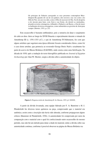 16
Os príncipes de Naharin carregando os seus presentes contemplam Men-
kheperu-Ra quando ele sai do seu palácio, eles ouvem a sua voz como a do
filho de Nut, seu arco na mão, como o filho do sucessor de Shu. Se ele desperta
a ele mesmo para lutar, com Aton a sua frente, ele destrói as montanhas,
pisando as terras estrangeiras, trilhando o Naharin e até Karoy, a fim de trazer
os habitantes de terras estrangeiras, como submetidos ao governo de Aton para
sempre (Shorter, 1931, p. 23).
Este escaravelho é bastante emblemático, pois a tentativa de datar o surgimento
do culto ao deus Aton ao longo da XVIII Dinastia e especialmente durante o reinado de
Amenhotep III (c. 1391-1353 a.C.), o pai de Amenhotep IV/Akhenaton, fez com que
alguns artefatos que sugeriam uma época diferente fossem considerados falsos, como foi
o caso deste artefato, que pertencia ao reverendo George Denis Nash e atualmente faz
parte do acervo do Museu Britânico (EA65800), onde consta como uma falsificação. Na
década de 1930, após a tradução do texto hieroglífico publicada no Journal of Egyptian
Archaeology por Alan W. Shorter, surgiu a dúvida sobre a autenticidade do objeto.
Figura 1: Pequena estela de Amenhotep II. In: Hassan, 1953, pl. XXXIX.
A partir da dúvida levantada, uma equipe liderada por F. A. Bannister e H. J.
Plenderleith fez diversos testes químicos na peça, comprovando que o material era
autêntico, assim como a inscrição não havia sido alterada, conforme propagavam alguns
críticos (Bannister & Plenderleith, 1936). A autenticidade foi comprovada por meio da
comparação com o material com o qual foi confeccionado outro escaravelho do mesmo
período, mas não há um método para datar a idade do material, então a dúvida sobre sua
autenticidade continua, conforme é possível observar na página do Museu Britânico na
 