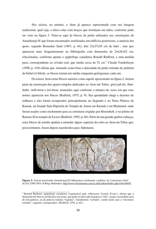 18
Nos talatat, no entanto, o Aton já aparece representado com sua imagem
tradicional, qual seja, o disco solar com braços que terminam em mãos, conforme pode
ser visto na figura 3. Trata-se aqui de blocos de pedra utilizados nas construções de
Amenhotep IV que foram encontrados reutilizados em edifícios posteriores, a maioria dos
quais, segundo Ramadan Saad (1967, p. 64), têm 22x27x55 cm de lado , mas que
aparecem mais frequentemente na bibliografia com dimensões de 24x26x52 cm,
relacionadas, conforma aponta o egiptólogo canadense Ronald Redford, a uma medida
pura, correspondente ao côvado real, que media cerca de 52 cm5
. Claude Vanderleyen
(1998, p. 418) afirma que, tomando como base a densidade da pedra retirada da pedreira
de Gebel el-Silsila, os blocos teriam em média cinquenta quilogramas cada um.
Os talatat, bem como blocos maiores como aquele apresentado na figura 2, faziam
parte da construção dos quatro templos dedicados ao Aton em Tebas: gm.t-pA-itn, Hwt-
bnbn, rwD-mnw e tni-mnw, nomeados aqui conforme o número de vezes em que seus
nomes aparecem nos blocos (Redford, 1975, p. 9). Sua quantidade chega a dezenas de
milhares e eles foram recuperados principalmente no Segundo e no Nono Pilonos de
Karnak, na Grande Sala Hipóstila do Templo de Amon em Karnak e em Medamud, onde
foram usados como enchimento para as estruturas erigidas por Horemheb, e no pilono de
Ramsés II no templo de Luxor (Redford, 1992, p. 66). Parte de um grande quebra-cabeças,
estes blocos de arenito ajudam a entender alguns aspectos do culto ao Aton em Tebas que,
possivelmente, foram depois transferidos para Akhetaton.
Figura 3: Talatat mostrando Amenhotep IV/Akhenaton celebrando o jubileu. In: Limestone relief
(E.GA.2300.1943) of King Akhenaten. http://www.fitzmuseum.cam.ac.uk/explorer/index.php?oid=56692
5
Ronald Redford, egiptólogo canadense responsável pelo Akhenaten Temple Project, afirma que a
dimensão dos blocos justificaria seu nome, que pode ser derivado da palavra “três”, já que sua medida seria
de três palmos, ou da palavra italiana “tagliata”, literalmente “cortada”, sendo neste caso a “alvenaria
cortada”, segundo o pesquisador. (Redford, 1992, p. 66.)
 
