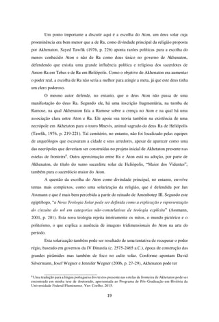 19
Um ponto importante a discutir aqui é a escolha do Aton, um deus solar cuja
proeminência era bem menor que a de Ra, como divindade principal da religião proposta
por Akhenaton. Sayed Tawfik (1976, p. 226) aponta razões políticas para a escolha do
menos conhecido Aton e não de Ra como deus único no governo de Akhenaton,
defendendo que existia uma grande influência política e religiosa dos sacerdotes de
Amon-Ra em Tebas e de Ra em Heliópolis. Como o objetivo de Akhenaton era aumentar
o poder real, a escolha de Ra não seria a melhor para atingir a meta, já que este deus tinha
um clero poderoso.
O mesmo autor defende, no entanto, que o deus Aton não passa de uma
manifestação do deus Ra. Segundo ele, há uma inscrição fragmentária, na tumba de
Ramose, na qual Akhenaton fala a Ramose sobre a crença no Aton e na qual há uma
associação clara entre Aton e Ra. Ele apoia sua teoria também na existência de uma
necrópole em Akhetaton para o touro Mnevis, animal sagrado do deus Ra de Heliópolis
(Tawfik, 1976, p. 219-221). Tal cemitério, no entanto, não foi localizado pelas equipes
de arqueólogos que escavaram a cidade e seus arredores, apesar de aparecer como uma
das necrópoles que deveriam ser construídas no projeto inicial de Akhetaton presente nas
estelas de fronteira6
. Outra aproximação entre Ra e Aton está na adoção, por parte de
Akhenaton, do título do sumo sacerdote solar de Heliópolis, “Maior dos Videntes”,
também para o sacerdócio maior do Aton.
A questão da escolha do Aton como divindade principal, no entanto, envolve
temas mais complexos, como uma solarização da religião, que é defendida por Jan
Assmann e que é mais bem percebida a partir do reinado de Amenhotep III. Segundo este
egiptólogo, “a Nova Teologia Solar pode ser definida como a explicação e representação
do circuito do sol em categorias não-constelativas de teologia explícita” (Assmann,
2001, p. 201). Esta nova teologia rejeita inteiramente os mitos, o mundo pictórico e o
politeísmo, o que explica a ausência de imagens tridimensionais do Aton na arte do
período.
Esta solarização também pode ser resultado de uma tentativa de recuperar o poder
régio, baseado em governos da IV Dinastia (c. 2575-2465 a.C.), época de construção das
grandes pirâmides mas também de foco no culto solar. Conforme apontam David
Silvermann, Josef Wegner e Jennifer Wegner (2006, p. 27-29), Akhenaton pode ter
6
Uma tradução para a língua portuguesa dos textos presente nas estelas de fronteira de Akhetaton pode ser
encontrada em minha tese de doutorado, apresentada ao Programa de Pós-Graduação em História da
Universidade Federal Fluminense. Ver: Coelho, 2015.
 