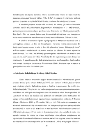 20
tentado recriar de alguma maneira a relação existente entre o faraó e o deus solar Ra
naquele período, que viu surgir o título “Filho de Ra”. O processo de solarização também
pode ser percebido na região da Síria-Palestina, conforme discutirei posteriormente.
A aproximação entre o deus solar e o faraó, no entanto, já vinha acontecendo
durante o reinado de Amenhotep III. Segundo Cyril Aldred (2001, p. 151-152) é visível,
por meio dos monumentos régios, que houve uma divinização em vida de Amenhotep III.
Este faraó e Tiy, sua esposa, fariam parte de uma tríade divina junto com o demiurgo
solar Atum, assim como posteriormente aconteceria com Akhenaton, Nefertiti e Aton.
A tentativa de aumentar o poder régio por parte de Akhenaton teve início com a
colocação do nome do seu deus em dois cartuchos – tal como ocorria com os nomes do
faraó, aproximando, assim, o rei e o deus. Os chamados “nomes didáticos do Aton”
refletem, então, a ideologia real e o passo a passo de sua reforma. Ao adotar o primeiro
nome didático, “Ele vive – Ra-Harakhty que se alegra no horizonte em seu nome de Shu
que está no Aton”, ainda em Tebas, Amenhotep IV deu o primeiro passo em direção ao
seu intento. O segundo passo foi dado possivelmente no ano 5, quando o faraó mudou
seus nomes e começou a construção de uma nova cidade, Akhetaton, que se tornou o
principal local de culto à divindade solar.
A Solarização da Religião na Região da Síria-Palestina
Dada a extensão do domínio egípcio durante o reinado de Amenhotep III, que se
estendia desde a quarta catarata do Nilo, na Núbia, até o Eufrates, ao Norte, é de se esperar
que existissem relações diplomáticas entre os faraós e os governantes das regiões sob
influência egípcia. Tais relações são conhecidas por meio de um conjunto de documentos,
descoberto em 1887 por uma camponesa que vasculhava as ruínas da antiga cidade de
Akhetaton em busca de materiais que pudessem ser utilizados como fertilizantes no
campo (sebak, em árabe) segundo algumas fontes, e que denominou-se Cartas de Amarna
(Shaw e Nicholson, 1996, p. 27; Araújo, 2001, p. 185). Tais cartas correspondem, na
realidade, a tabletes escritos em cuneiforme e são uma pequena parte da correspondência
trocada entre os faraós e reis de Estados da Síria-Palestina. Atualmente são conhecidos
382 tabletes, dos quais 350 são cartas ou listas que deveriam estar anexadas às cartas e os
demais constam de contos ou relatos mitológicos, possivelmente relacionados ao
aprendizado da escrita utilizada nos documentos por escribas egípcios, e que não constam
na compilação das cartas organizada por William Moran (2004). A linguagem utilizada é
 