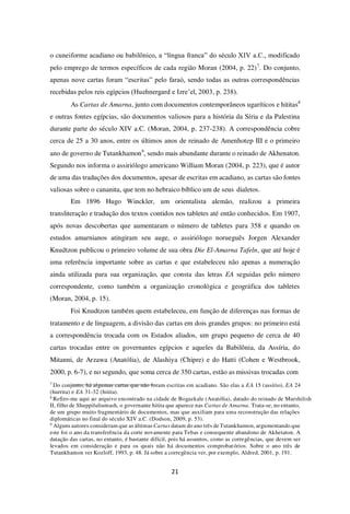 21
o cuneiforme acadiano ou babilônico, a “língua franca” do século XIV a.C., modificado
pelo emprego de termos específicos de cada região Moran (2004, p. 22)7
. Do conjunto,
apenas nove cartas foram “escritas” pelo faraó, sendo todas as outras correspondências
recebidas pelos reis egípcios (Huehnergard e Izre’el, 2003, p. 238).
As Cartas de Amarna, junto com documentos contemporâneos ugaríticos e hititas8
e outras fontes egípcias, são documentos valiosos para a história da Síria e da Palestina
durante parte do século XIV a.C. (Moran, 2004, p. 237-238). A correspondência cobre
cerca de 25 a 30 anos, entre os últimos anos de reinado de Amenhotep III e o primeiro
ano de governo de Tutankhamon9
, sendo mais abundante durante o reinado de Akhenaton.
Segundo nos informa o assiriólogo americano William Moran (2004, p. 223), que é autor
de uma das traduções dos documentos, apesar de escritas em acadiano, as cartas são fontes
valiosas sobre o cananita, que tem no hebraico bíblico um de seus dialetos.
Em 1896 Hugo Winckler, um orientalista alemão, realizou a primeira
transliteração e tradução dos textos contidos nos tabletes até então conhecidos. Em 1907,
após novas descobertas que aumentaram o número de tabletes para 358 e quando os
estudos amarnianos atingiram seu auge, o assiriólogo norueguês Jorgen Alexander
Knudtzon publicou o primeiro volume de sua obra Die El-Amarna Tafeln, que até hoje é
uma referência importante sobre as cartas e que estabeleceu não apenas a numeração
ainda utilizada para sua organização, que consta das letras EA seguidas pelo número
correspondente, como também a organização cronológica e geográfica dos tabletes
(Moran, 2004, p. 15).
Foi Knudtzon também quem estabeleceu, em função de diferenças nas formas de
tratamento e de linguagem, a divisão das cartas em dois grandes grupos: no primeiro está
a correspondência trocada com os Estados aliados, um grupo pequeno de cerca de 40
cartas trocadas entre os governantes egípcios e aqueles da Babilônia, da Assíria, do
Mitanni, de Arzawa (Anatólia), de Alashiya (Chipre) e do Hatti (Cohen e Westbrook,
2000, p. 6-7), e no segundo, que soma cerca de 350 cartas, estão as missivas trocadas com
7
Do conjunto, há algumas cartas que não foram escritas em acadiano. São elas a EA 15 (assírio), EA 24
(hurrita) e EA 31-32 (hitita).
8
Refiro-me aqui ao arquivo encontrado na cidade de Bogazkale (Anatólia), datado do reinado de Murshilish
II, filho de Shuppiluliumash, o governante hitita que aparece nas Cartas de Amarna. Trata-se, no entanto,
de um grupo muito fragmentário de documentos, mas que auxiliam para uma reconstrução das relações
diplomáticas no final do século XIV a.C. (Dodson, 2009, p. 53).
9
Alguns autores consideram que as últimas Cartas datam do ano três de Tutankhamon, argumentando que
este foi o ano da transferência da corte novamente para Tebas e consequente abandono de Akhetaton. A
datação das cartas, no entanto, é bastante difícil, pois há assuntos, como as corregências, que devem ser
levados em consideração e para os quais não há documentos comprobatórios. Sobre o ano três de
Tutankhamon ver Kozloff, 1993, p. 48. Já sobre a corregência ver, por exemplo, Aldred, 2001, p. 191.
 
