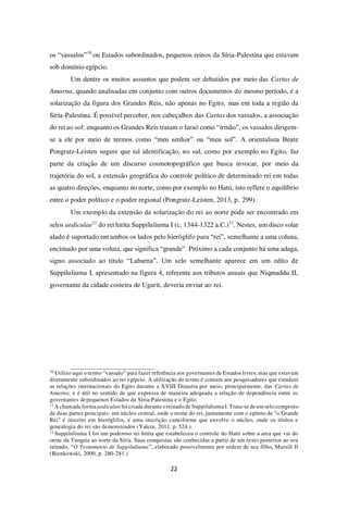 22
os “vassalos”10
ou Estados subordinados, pequenos reinos da Síria-Palestina que estavam
sob domínio egípcio.
Um dentre os muitos assuntos que podem ser debatidos por meio das Cartas de
Amarna, quando analisadas em conjunto com outros documentos do mesmo período, é a
solarização da figura dos Grandes Reis, não apenas no Egito, mas em toda a região da
Síria-Palestina. É possível perceber, nos cabeçalhos das Cartas dos vassalos, a associação
do rei ao sol: enquanto os Grandes Reis tratam o faraó como “irmão”, os vassalos dirigem-
se a ele por meio de termos como “meu senhor” ou “meu sol”. A orientalista Beate
Pongratz-Leisten sugere que tal identificação, no sul, como por exemplo no Egito, faz
parte da criação de um discurso cosmotopográfico que busca invocar, por meio da
trajetória do sol, a extensão geográfica do controle político de determinado rei em todas
as quatro direções, enquanto no norte, como por exemplo no Hatti, isto reflete o equilíbrio
entre o poder político e o poder regional (Pongratz-Leisten, 2013, p. 299).
Um exemplo da extensão da solarização do rei ao norte pode ser encontrado em
selos aediculae11
do rei hitita Suppiluliuma I (c. 1344-1322 a.C.)12
. Nestes, um disco solar
alado é suportado em ambos os lados pelo hieróglifo para “rei”, semelhante a uma coluna,
encimado por uma voluta, que significa “grande”. Próximo a cada conjunto há uma adaga,
signo associado ao título “Labarna”. Um selo semelhante aparece em um edito de
Suppiluliuma I, apresentado na figura 4, referente aos tributos anuais que Niqmaddu II,
governante da cidade costeira de Ugarit, deveria enviar ao rei.
10
Utilizo aqui o termo “vassalo” para fazer referência aos governantes de Estados livres, mas que estavam
diretamente subordinados ao rei egípcio. A utilização do termo é comum aos pesquisadores que estudam
as relações internacionais do Egito durante a XVIII Dinastia por meio, principalmente, das Cartas de
Amarna, e é útil no sentido de que expressa de maneira adequada a relação de dependência entre os
governantes depequenos Estados da Síria-Palestina e o Egito.
11
A chamada formaaediculae foi criada durante oreinado de Suppiluliuma I.Trata-se deum selo composto
de duas partes principais: um núcleo central, onde o nome do rei, juntamente com o epíteto de "o Grande
Rei" é inscrito em hieróglifos, e uma inscrição cuneiforme que envolve o núcleo, onde os títulos e
genealogia do rei são demonstrados (Yalcin, 2011, p. 524.).
12
Suppiluliuma I foi um poderoso rei hitita que estabeleceu o controle do Hatti sobre a area que vai do
oeste da Turquia ao norte da Síria. Suas conquistas são conhecidas a partir de um texto posterior ao seu
reinado, “O Testamento de Suppiluliuma”, elaborado possivelmente por ordem de seu filho, Mursili II
(Bienkowski, 2000, p. 280-281.)
 