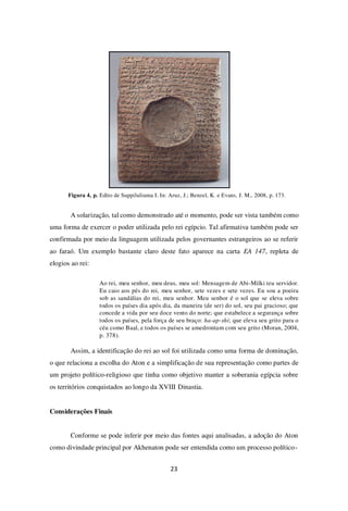 23
Figura 4, p. Edito de Suppiluliuma I. In: Aruz, J.; Benzel, K. e Evans, J. M., 2008, p. 173.
A solarização, tal como demonstrado até o momento, pode ser vista também como
uma forma de exercer o poder utilizada pelo rei egípcio. Tal afirmativa também pode ser
confirmada por meio da linguagem utilizada pelos governantes estrangeiros ao se referir
ao faraó. Um exemplo bastante claro deste fato aparece na carta EA 147, repleta de
elogios ao rei:
Ao rei, meu senhor, meu deus, meu sol: Mensagem de Abi-Milki teu servidor.
Eu caio aos pés do rei, meu senhor, sete vezes e sete vezes. Eu sou a poeira
sob as sandálias do rei, meu senhor. Meu senhor é o sol que se eleva sobre
todos os países dia após dia, da maneira (de ser) do sol, seu pai gracioso; que
concede a vida por seu doce vento do norte; que estabelece a segurança sobre
todos os países, pela força de seu braço: ha-ap-shi; que eleva seu grito para o
céu como Baal, e todos os países se amedrontam com seu grito (Moran, 2004,
p. 378).
Assim, a identificação do rei ao sol foi utilizada como uma forma de dominação,
o que relaciona a escolha do Aton e a simplificação de sua representação como partes de
um projeto político-religioso que tinha como objetivo manter a soberania egípcia sobre
os territórios conquistados ao longo da XVIII Dinastia.
Considerações Finais
Conforme se pode inferir por meio das fontes aqui analisadas, a adoção do Aton
como divindade principal por Akhenaton pode ser entendida como um processo político-
 