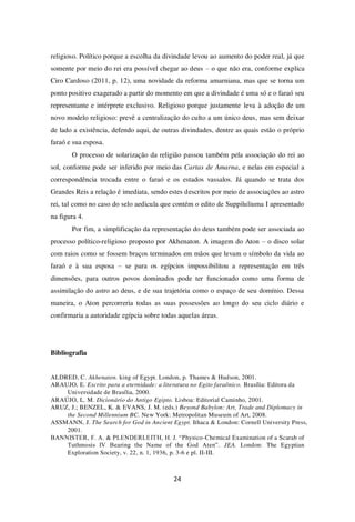 24
religioso. Político porque a escolha da divindade levou ao aumento do poder real, já que
somente por meio do rei era possível chegar ao deus – o que não era, conforme explica
Ciro Cardoso (2011, p. 12), uma novidade da reforma amarniana, mas que se torna um
ponto positivo exagerado a partir do momento em que a divindade é uma só e o faraó seu
representante e intérprete exclusivo. Religioso porque justamente leva à adoção de um
novo modelo religioso: prevê a centralização do culto a um único deus, mas sem deixar
de lado a existência, defendo aqui, de outras divindades, dentre as quais estão o próprio
faraó e sua esposa.
O processo de solarização da religião passou também pela associação do rei ao
sol, conforme pode ser inferido por meio das Cartas de Amarna, e nelas em especial a
correspondência trocada entre o faraó e os estados vassalos. Já quando se trata dos
Grandes Reis a relação é imediata, sendo estes descritos por meio de associações ao astro
rei, tal como no caso do selo aedicula que contém o edito de Suppiluliuma I apresentado
na figura 4.
Por fim, a simplificação da representação do deus também pode ser associada ao
processo político-religioso proposto por Akhenaton. A imagem do Aton – o disco solar
com raios como se fossem braços terminados em mãos que levam o símbolo da vida ao
faraó e à sua esposa – se para os egípcios impossibilitou a representação em três
dimensões, para outros povos dominados pode ter funcionado como uma forma de
assimilação do astro ao deus, e de sua trajetória como o espaço de seu domínio. Dessa
maneira, o Aton percorreria todas as suas possessões ao longo do seu ciclo diário e
confirmaria a autoridade egípcia sobre todas aquelas áreas.
Bibliografia
ALDRED, C. Akhenaten. king of Egypt. London, p. Thames & Hudson, 2001.
ARAUJO, E. Escrito para a eternidade: a literatura no Egito faraônico. Brasília: Editora da
Universidade de Brasília, 2000.
ARAÚJO, L. M. Dicionário do Antigo Egipto. Lisboa: Editorial Caminho, 2001.
ARUZ, J.; BENZEL, K. & EVANS, J. M. (eds.) Beyond Babylon: Art, Trade and Diplomacy in
the Second Millennium BC. New York: Metropolitan Museum of Art, 2008.
ASSMANN, J. The Search for God in Ancient Egypt. Ithaca & London: Cornell University Press,
2001.
BANNISTER, F. A. & PLENDERLEITH, H. J. “Physico-Chemical Examination of a Scarab of
Tuthmosis IV Bearing the Name of the God Aten”. JEA. London: The Egyptian
Exploration Society, v. 22, n. 1, 1936, p. 3-6 e pl. II-III.
 
