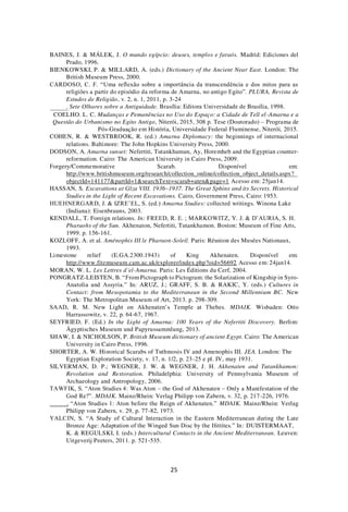 25
BAINES, J. & MÁLEK, J. O mundo egípcio: deuses, templos e faraós. Madrid: Ediciones del
Prado, 1996.
BIENKOWSKI, P. & MILLARD, A. (eds.) Dictionary of the Ancient Near East. London: The
British Museum Press, 2000.
CARDOSO, C. F. “Uma reflexão sobre a importância da transcendência e dos mitos para as
religiões a partir do episódio da reforma de Amarna, no antigo Egito”. PLURA, Revista de
Estudos de Religião, v. 2, n. 1, 2011, p. 3-24
. Sete Olhares sobre a Antiguidade. Brasília: Editora Universidade de Brasília, 1998.
COELHO. L. C. Mudanças e Pemanências no Uso do Espaço: a Cidade de Tell el-Amarna e a
Questão do Urbanismo no Egito Antigo, Niterói, 2015, 308 p. Tese (Doutorado) – Programa de
Pós-Graduação em História, Universidade Federal Fluminense, Niterói, 2015.
COHEN, R. & WESTBROOK, R. (ed.) Amarna Diplomacy: the beginnings of internacional
relations. Baltimore: The John Hopkins University Press, 2000.
DODSON, A. Amarna sunset: Nefertiti, Tutankhamun, Ay, Horemheb and the Egyptian counter-
reformation. Cairo: The American University in Cairo Press, 2009.
Forgery/Commemorative Scarab. Disponível em:
http://www.britishmuseum.org/research/collection_online/collection_object_details.aspx?
objectId=141177&partId=1&searchText=scarab+aten&page=1 Acesso em: 25jan14.
HASSAN, S. Excavations at Gîza VIII. 1936–1937. The Great Sphinx and its Secrets. Historical
Studies in the Light of Recent Excavations. Cairo, Government Press, Cairo: 1953.
HUEHNERGARD, J. & IZRE’EL, S. (ed.) Amarna Studies: collected writings. Winona Lake
(Indiana): Eisenbrauns, 2003.
KENDALL, T. Foreign relations. In: FREED, R. E. ; MARKOWITZ, Y. J. & D’AURIA, S. H.
Pharaohs of the Sun. Akhenaton, Nefertiti, Tutankhamon. Boston: Museum of Fine Arts,
1999. p. 156-161.
KOZLOFF, A. et al. Aménophis III le Pharaon-Soleil. Paris: Réunion des Musées Nationaux,
1993.
Limestone relief (E.GA.2300.1943) of King Akhenaten. Disponível em:
http://www.fitzmuseum.cam.ac.uk/explorer/index.php?oid=56692 Acesso em: 24jan14.
MORAN, W. L. Les Lettres d’el-Amarna. Paris: Les Éditions du Cerf, 2004.
PONGRATZ-LEISTEN, B. “From Pictograph to Pictogram: the Solarization of Kingship in Syro-
Anatolia and Assyria.” In: ARUZ, J.; GRAFF, S. B. & RAKIC, Y. (eds.) Cultures in
Contact: from Mesopotamia to the Mediterranean in the Second Millennium BC. New
York: The Metropolitan Museum of Art, 2013. p. 298-309.
SAAD, R. M. New Light on Akhenaten’s Temple at Thebes. MDAIK. Wisbaden: Otto
Harrassowitz, v. 22, p. 64-67, 1967.
SEYFRIED, F. (Ed.) In the Light of Amarna: 100 Years of the Nefertiti Discovery. Berlim:
Ägyptisches Museum und Papyrussammlung, 2013.
SHAW, I. & NICHOLSON, P. British Museum dictionary of ancient Egypt. Cairo: The American
University in Cairo Press, 1996.
SHORTER, A. W. Historical Scarabs of Tuthmosis IV and Amenophis III. JEA. London: The
Egyptian Exploration Society, v. 17, n. 1/2, p. 23-25 e pl. IV, may 1931.
SILVERMAN, D. P.; WEGNER, J. W. & WEGNER, J. H. Akhenaten and Tutankhamon:
Revolution and Restoration. Philadelphia: University of Pennsylvania Museum of
Archaeology and Antropology, 2006.
TAWFIK, S. “Aton Studies 4: Was Aton – the God of Akhenaten – Only a Manifestation of the
God Re?”. MDAIK. Mainz/Rhein: Verlag Philipp von Zabern, v. 32, p. 217-226, 1976.
. “Aton Studies 1: Aton before the Reign of Akhenaten.” MDAIK. Mainz/Rhein: Verlag
Philipp von Zabern, v. 29, p. 77-82, 1973.
YALCIN, S. “A Study of Cultural Interaction in the Eastern Mediterranean during the Late
Bronze Age: Adaptation of the Winged Sun Disc by the Hittites.” In: DUISTERMAAT,
K. & REGULSKI, I. (eds.) Intercultural Contacts in the Ancient Mediterranean. Leuven:
Uitgeverij Peeters, 2011. p. 521-535.
 