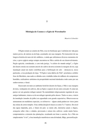 26
2
Mitologia do Cosmos e o Egito de Wereshnefer
Mauricio Schneider
O Egito remete ao cenário do Nilo, esse rio benfazejo que é sinônimo de vida para
muitos povos, de outrora ou de hoje, assentados em suas margens. No transcorrer de sua
longeva história de mais de três milênios, e ainda que enfrentasse diversos momentos de
crise, o povo egípcio antigo sempre encontrou no Nilo a artéria de seu desenvolvimento.
Nação agrícola, considerado, e com toda justiça, “o celeiro do mundo antigo”, o Egito
dos faraós extraía seu sustento através do cultivo da terra existente às margens do rio, cuja
inundação anual em muito contribuía para a fertilização do solo – destacou-se, nesse
particular, a rica produção do trigo. “O Egito é uma dádiva do Nilo”, proclama a célebre
frase de Heródoto, mas nada se obtinha sem o trabalho árduo de milhares de camponeses
humildes, realizadores anônimos da prosperidade nacional alardeada a todo canto por seu
senhor terreno, o faraó.
Encravado em meio ao ambiente hostil do deserto do Saara, o Nilo e suas margens
de terra, verdejantes de cultivos, dão ao Egito o aspecto de um oásis esticado. E como tal,
parece ser um genuíno milagre natural. Na mentalidade religiosamente regulada de seus
antigos habitantes, tratava-se de um milagre operado pelos deuses. Todos os anos, o início
da inundação (meados de julho) era aguardado com grande expectativa. Observavam-na
atentamente em medidores especiais, os nilômetros – alguns ainda podem ser vistos junto
das ruínas de certos templos. Uma subida desejável situava-se entre 5 e 7 metros. Do nível
das águas dependia, pois, o futuro do país: se muito alto, destruiria canais e diques,
avançaria sobre vilas e cidades, provocaria o atraso dos cultivos; sendo muito baixo,
comprometeria a extensão das plantações, resultando em fome e carestia. Se o Nilo era
simplesmente “o rio”, a boa inundação manifestava uma divindade, Hâpy, personificação
 