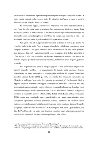27
da fartura e da abundância, representada por uma figura andrógina carregando víveres. A
terra escura banhada pelas águas, fonte de alimento, tipificava a vida;1
o deserto
adjacente, seco e inóspito, lembrava a morte.
Na cosmovisão egípcia, o Nilo divide relevância com outro elemento natural: o
sol. Fonte de calor para todas as criaturas, luz poderosa que dissipa as trevas, força
abrasadora que não se pode controlar, o disco solar em seu espetáculo cruzando o céu era
entendido como a manifestação por excelência da energia que engendra a vida – um
verdadeiro e supremo deus, seja chamado de Rá ou por outros nomes.
Nas águas e no sol, os egípcios reconheceram as fontes de tudo o que existe. No
princípio nada havia senão Nun, as águas primordiais, turbulentas, envoltas na mais
completa escuridão. Das águas elevou-se então um montículo de terra onde apareceu,
auto-gerado, o deus-sol – a primeira manhã –, que começou a criar tudo o que existe: o
céu e a terra, o Nilo e as montanhas, os deuses e as deusas, os animais e as plantas, os
homens e aquilo que necessitam em sua existência, também as forças mágicas, para sua
proteção.
Não surpreende que entre os antigos egípcios – esse “povo mais religioso que
existe”, segundo Heródoto – o entendimento do mundo tenha suscitado diversas
especulações em bases mitológicas, a começar pelo problema das origens. Como bem
postulou Leonard Lesko (2002, p. 110), se a tarefa dos pensadores faraônicos era
filosófica e teológica, “seu modo de expressão era mitológico”. Ao longo da história
egípcia, surgiram diferentes concepções cosmogônicas (relativas à criação), não raro
concomitantes, com os grandes centros religiosos procurando afirmar sua divindade como
supremo demiurgo – temática essa das mais ricas do pensamento faraônico, e objeto de
inúmeros e recorrentes estudos (Allen, 1988; Bickel, 1994; Lesko, 2002; Traunecker,
2004). Ainda que guardando suas especificidades, ou sendo contraditórias, essas
concepções apresentam diversos elementos comuns, repetindo por milênios certas
tradições, sobretudo aquelas herdadas dos teólogos da antiga cidade de Yunu, a Helópolis
dos gregos, centro do culto do deus-sol.2
A “Cosmogonia de Khonsu”, por exemplo, que
data do 1º milênio a.C., era senão uma síntese de conceitos locais tebanos com a doutrina
heliopolitana, quase dois mil anos mais antiga (Cruz-Uribe, 1994).
1
Um dos nomes do Egito era justamente Kemet, ou “Terra Negra”.
2
Além de Heliópolis, as cosmogonias mais originais foram aquelas dos teólogos de Hermópolis, que
atribuíam a criação à Ogdoade (as oito divindades casais), e de Mênfis, tendo Ptah como supremo criador.
 