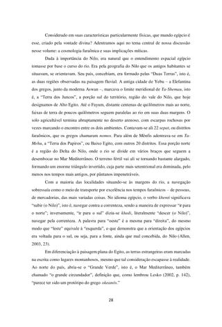 28
Considerado em suas características particularmente físicas, que mundo egípcio é
esse, criado pela vontade divina? Adentramos aqui no tema central de nossa discussão
nesse volume: a cosmologia faraônica e suas implicações míticas.
Dada à importância do Nilo, era natural que o entendimento espacial egípcio
tomasse por base o curso do rio. Era pela geografia do Nilo que os antigos habitantes se
situavam, se orientavam. Seu país, concebiam, era formado pelas “Duas Terras”, isto é,
as duas regiões observadas na paisagem fluvial. A antiga cidade de Yebu – a Elefantina
dos gregos, junto da moderna Aswan –, marcava o limite meridional de Ta-Shemau, isto
é, a “Terra dos Juncos”, a porção sul do território, região do vale do Nilo, que hoje
designamos de Alto Egito. Até o Fayum, distante centenas de quilômetros mais ao norte,
faixas de terra de poucos quilômetros seguem paralelas ao rio em suas duas margens. O
solo agricultável termina abruptamente no deserto arenoso, com escarpas rochosas por
vezes marcando o encontro entre os dois ambientes. Contavam-se ali 22 sepat, ou distritos
faraônicos, que os gregos chamaram nomos. Para além de Mênfis adentrava-se em Ta-
Mehu, a “Terra dos Papiros”, ou Baixo Egito, com outros 20 distritos. Essa porção norte
é a região do Delta do Nilo, onde o rio se divide em vários braços que seguem a
desembocar no Mar Mediterrâneo. O terreno fértil vai ali se tornando bastante alargado,
formando um enorme triângulo invertido, cuja parte mais setentrional era dominada, pelo
menos nos tempos mais antigos, por pântanos impenetráveis.
Com a maioria das localidades situando-se às margens do rio, a navegação
sobressaía como o meio de transporte por excelência nos tempos faraônicos – de pessoas,
de mercadorias, das mais variadas coisas. No idioma egípcio, o verbo khenti significava
“subir (o Nilo)”, isto é, navegar contra a correnteza, sendo a maneira de expressar “ir para
o norte”; inversamente, “ir para o sul” dizia-se khedi, literalmente “descer (o Nilo)”,
navegar pela correnteza. A palavra para “oeste” é a mesma para “direita”, do mesmo
modo que “leste” equivale à “esquerda”, o que demonstra que a orientação dos egípcios
era voltada para o sul, ou seja, para a fonte, ainda que mal concebida, do Nilo (Allen,
2003, 23).
Em diferenciação à paisagem plana do Egito, as terras estrangeiras eram marcadas
na escrita como lugares montanhosos, mesmo que tal consideração escapasse à realidade.
Ao norte do país, abria-se o “Grande Verde”, isto é, o Mar Mediterrâneo, também
chamado “o grande circundador”, definição que, como lembrou Lesko (2002, p. 142),
“parece ter sido um protótipo do grego okeanós.”
 