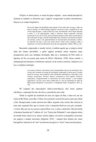 29
O Egito, os outros países, os mares de águas salgadas – nesse mundo perceptível,
incluíam-se também os elementos que o egípcio, incapacitado ao pleno entendimento,
lançou-se ao campo imaginativo:
O céu foi objeto de detalhada especulação. Com nada mais do que o olho nu
para se basear, os observadores egípcios viram-no como a superfície de um
vasto corpo de água – como o Nilo ou o mar, azul durante o dia e negro durante
a noite. [...] As especulações sobre a natureza dessa expansão celestial
centraram-se no céu à noite, provavelmente porque exibe mais características
diversificadas do que o trecho ininterrupto do costumeiro céu diurno do Egito.
As estrelas, como o sol, aparentemente se moviam pelo céu durante a noite e
no decorrer do ano, e por essa razão foram vistas como viajantes sobre a
superfície, ao invés de elementos fixos de sua topografia. (Allen, 2003, p. 24).
Buscando compreender o mundo visível, e também aquele que se julgava existir
além dos limites percebidos, o gênio egípcio produziu outras respostas cujos
protagonistas eram suas múltiplas divindades. Que era a inundação do Nilo senão as
lágrimas de Ísis em pranto pela morte de Osíris? (Derchain, 1970). Nesse sentido, a
interpretação de elementos e fenômenos naturais, ou de eventos cósmicos, integrava-se à
rica e complexa mitologia:
os eventos cósmicos são muitas vezes interpretados através da mitologia. Isso
ocorre não somente na forma de etiologias explicando a razão para o estado
atual do cosmos, mas também como incidentes mitológicos conectados com
eventos recorrentes. Eventos míticos conectam-se com regiões cósmicas
específicas, frequentemente os horizontes do outro-mundo, e com tempos
específicos: um dos casos mais conhecidos é o uso da mitologia do olho de
Hórus para interpretar o crescente e o minguante lunar. (Jorgensen, 2011, p.
74).
No conjunto das especulações mítico-cosmológicas, dois temas ganham
relevância: a separação do céu e da terra e a jornada do astro solar.
Tendo se erguido do montículo de terra nas águas de Nun, o deus-sol, em seu
nome de Rá-Temu, criou Shu e Tefnut. Esse primeiro casal divino gerou outro par, Gueb
e Nut. Desaprovando a união amorosa dos filhos, segundo certa versão, Shu colocou-se
entre eles, erguendo Nut, que se tornou o céu, e mantendo Gueb aos seus pés, tornando-
o a terra. Shu, por sua vez, passou a personificar o ar, o vento, a atmosfera. Descrita desde
a literatura funerária do 3º milênio a.C. (os “Textos das Pirâmides”), essa alegoria mítica
do mundo físico tornar-se-ia, muitos séculos depois, um motivo iconográfico recorrente
nos papiros e ataúdes decorados (Englund, 1974) – imagem bem distinta dos sinais
hieroglíficos indicativos de “céu” (um dossel com apoios) e “terra” (uma extensão plana).
 