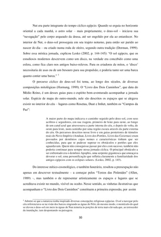 30
Nut era parte integrante do tempo cíclico egípcio. Quando se erguia no horizonte
oriental a cada manhã, o astro solar – mais propriamente, o deus-sol – iniciava sua
“navegação” pelo corpo arqueado da deusa, até ser engolido por ela ao entardecer. No
interior de Nut, o deus-sol prosseguia em seu trajeto noturno, para então ser parido ao
nascer do dia – ou criado numa roda de oleiro, segundo outra tradição (Dorman, 1999).
Sobre essa mística jornada, explicou Lesko (2002, p. 144-145): “O sol egípcio, que os
estudiosos modernos descrevem como um disco, na verdade era concebido como uma
esfera, como fica claro nos antigos baixo-relevos. Para os criadores de mitos, o ‘disco’
necessitaria de asas ou de um besouro para sua propulsão, e poderia tanto ser uma barca
quanto conter uma barca.” 3
O percurso cíclico do deus-sol foi tema, ao longo dos séculos, de diversas
composições mitológicas (Hornung, 1999). O “Livro dos Dois Caminhos”, que data do
Médio Reino, é um desses guias para o espírito bem-aventurado acompanhar a jornada
solar. Espécie de mapa do outro-mundo, nele são descritos os espaços que se alegava
existir no interior do céu – lugares como Rosetau, Duat e Imhet, também os “Campos da
Paz”:
A maior parte do mapa indicava o caminho seguido pelo deus-sol, com seus
acólitos e seguidores, em sua viagem, primeiro de leste para oeste, ao longo
de um canal azul que atravessava a parte interna do céu, e depois de volta, de
oeste para leste, num caminho por uma região escura através da parte externa
do céu. Os percursos descritos nesse livro e em guias posteriores de túmulos
reais do Novo Império (Amduat, Livro dos Portões, Livro das Cavernas) eram
povoados por demônios cujos nomes e características tinham que ser
conhecidas, para que se pudesse superar os obstáculos e portões que eles
aguardavam. Quem não conseguisse passar por eles com sucesso, também não
poderia continuar para sempre nessa jornada cíclica. O principal obstáculo a
ser enfrentado era o demônio Apophis, uma serpente gigantesca que ameaçava
devorar o sol, uma personificação que refletia claramente a familiaridade dos
antigos egípcios com os eclipses solares. (Lesko, 2002, p. 145).
Do interesse mítico-cosmológico, e também funerário, resultou a preocupação não
apenas em descrever textualmente – a começar pelos “Textos das Pirâmides” (Allen,
1989) –, mas também o de representar artisticamente os espaços e lugares que se
acreditava existir no mundo, visível ou oculto. Nesse sentido, as vinhetas ilustrativas que
acompanham o “Livro dos Dois Caminhos” constituem a primeira expressão, por assim
3
Admite-se que a natureza tenha inspirado diversas concepções religiosas egípcias. O sol a navegar pelo
céu referenciava-se na visão dos barcos singrando as águas do Nilo; do mesmo modo, o montículo do qual
se elevou o deus-sol em meio às águas de Nun remetia às porções de terra mais elevada que, ao retroceder
da inundação, iam despontando na paisagem.
 