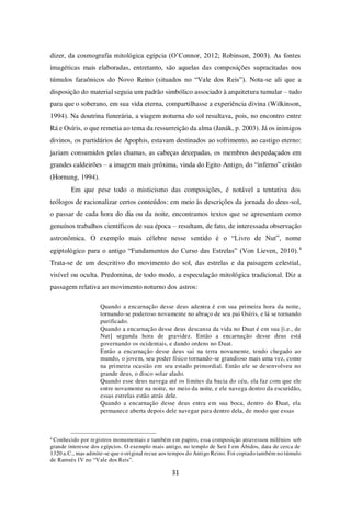 31
dizer, da cosmografia mitológica egípcia (O’Connor, 2012; Robinson, 2003). As fontes
imagéticas mais elaboradas, entretanto, são aquelas das composições supracitadas nos
túmulos faraônicos do Novo Reino (situados no “Vale dos Reis”). Nota-se ali que a
disposição do material seguia um padrão simbólico associado à arquitetura tumular – tudo
para que o soberano, em sua vida eterna, compartilhasse a experiência divina (Wilkinson,
1994). Na doutrina funerária, a viagem noturna do sol resultava, pois, no encontro entre
Rá e Osíris, o que remetia ao tema da ressurreição da alma (Janák, p. 2003). Já os inimigos
divinos, os partidários de Apophis, estavam destinados ao sofrimento, ao castigo eterno:
jaziam consumidos pelas chamas, as cabeças decepadas, os membros despedaçados em
grandes caldeirões – a imagem mais próxima, vinda do Egito Antigo, do “inferno” cristão
(Hornung, 1994).
Em que pese todo o misticismo das composições, é notável a tentativa dos
teólogos de racionalizar certos conteúdos: em meio às descrições da jornada do deus-sol,
o passar de cada hora do dia ou da noite, encontramos textos que se apresentam como
genuínos trabalhos científicos de sua época – resultam, de fato, de interessada observação
astronômica. O exemplo mais célebre nesse sentido é o “Livro de Nut”, nome
egiptológico para o antigo “Fundamentos do Curso das Estrelas” (Von Lieven, 2010).4
Trata-se de um descritivo do movimento do sol, das estrelas e da paisagem celestial,
visível ou oculta. Predomina, de todo modo, a especulação mitológica tradicional. Diz a
passagem relativa ao movimento noturno dos astros:
Quando a encarnação desse deus adentra é em sua primeira hora da noite,
tornando-se poderoso novamente no abraço de seu pai Osíris, e lá se tornando
purificado.
Quando a encarnação desse deus descansa da vida no Duat é em sua [i.e., de
Nut] segunda hora de gravidez. Então a encarnação desse deus está
governando os ocidentais, e dando ordens no Duat.
Então a encarnação desse deus sai na terra novamente, tendo chegado ao
mundo, o jovem, seu poder físico tornando-se grandioso mais uma vez, como
na primeira ocasião em seu estado primordial. Então ele se desenvolveu no
grande deus, o disco solar alado.
Quando esse deus navega até os limites da bacia do céu, ela faz com que ele
entre novamente na noite, no meio da noite, e ele navega dentro da escuridão,
essas estrelas estão atrás dele.
Quando a encarnação desse deus entra em sua boca, dentro do Duat, ela
permanece aberta depois dele navegar para dentro dela, de modo que essas
4
Conhecido por registros monumentais e também em papiro, essa composição atravessou milênios sob
grande interesse dos egípcios. O exemplo mais antigo, no templo de Seti I em Ábidos, data de cerca de
1320 a.C., mas admite-se que o original recue aos tempos do Antigo Reino. Foi copiado também no túmulo
de Ramsés IV no “Vale dos Reis”.
 