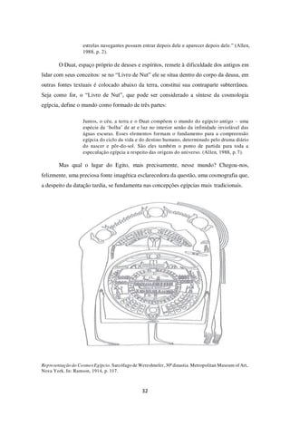 32
estrelas navegantes possam entrar depois dele e aparecer depois dele.” (Allen,
1988, p. 2).
O Duat, espaço próprio de deuses e espíritos, remete à dificuldade dos antigos em
lidar com seus conceitos: se no “Livro de Nut” ele se situa dentro do corpo da deusa, em
outras fontes textuais é colocado abaixo da terra, constitui sua contraparte subterrânea.
Seja como for, o “Livro de Nut”, que pode ser considerado a síntese da cosmologia
egípcia, define o mundo como formado de três partes:
Juntos, o céu, a terra e o Duat compõem o mundo do egípcio antigo – uma
espécie de ‘bolha’ de ar e luz no interior senão da infinidade inviolável das
águas escuras. Esses elementos formam o fundamento para a compreensão
egípcia do ciclo da vida e do destino humano, determinado pelo drama diário
do nascer e pôr-do-sol. São eles também o ponto de partida para toda a
especulação egípcia a respeito das origens do universo. (Allen, 1988, p. 7).
Mas qual o lugar do Egito, mais precisamente, nesse mundo? Chegou-nos,
felizmente, uma preciosa fonte imagética esclarecedora da questão, uma cosmografia que,
a despeito da datação tardia, se fundamenta nas concepções egípcias mais tradicionais.
Representação do CosmosEgípcio. Sarcófago de Wereshnefer, 30ª dinastia. Metropolitan Museum of Art,
Nova York. In: Ramson, 1914, p. 117.
 