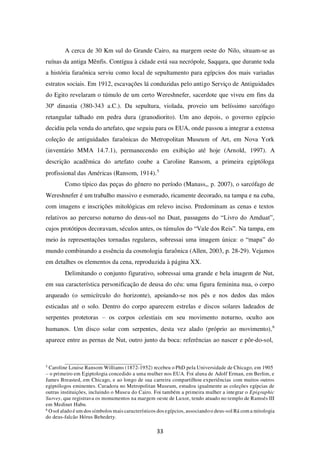 33
A cerca de 30 Km sul do Grande Cairo, na margem oeste do Nilo, situam-se as
ruínas da antiga Mênfis. Contígua à cidade está sua necrópole, Saqqara, que durante toda
a história faraônica serviu como local de sepultamento para egípcios dos mais variadas
estratos sociais. Em 1912, escavações lá conduzidas pelo antigo Serviço de Antiguidades
do Egito revelaram o túmulo de um certo Wereshnefer, sacerdote que viveu em fins da
30ª dinastia (380-343 a.C.). Da sepultura, violada, proveio um belíssimo sarcófago
retangular talhado em pedra dura (granodiorito). Um ano depois, o governo egípcio
decidiu pela venda do artefato, que seguiu para os EUA, onde passou a integrar a extensa
coleção de antiguidades faraônicas do Metropolitan Museum of Art, em Nova York
(inventário MMA 14.7.1), permanecendo em exibição até hoje (Arnold, 1997). A
descrição acadêmica do artefato coube a Caroline Ransom, a primeira egiptóloga
profissional das Américas (Ransom, 1914).5
Como típico das peças do gênero no período (Manass,, p. 2007), o sarcófago de
Wereshnefer é um trabalho massivo e esmerado, ricamente decorado, na tampa e na cuba,
com imagens e inscrições mitológicas em relevo inciso. Predominam as cenas e textos
relativos ao percurso noturno do deus-sol no Duat, passagens do “Livro do Amduat”,
cujos protótipos decoravam, séculos antes, os túmulos do “Vale dos Reis”. Na tampa, em
meio às representações tornadas regulares, sobressai uma imagem única: o “mapa” do
mundo combinando a essência da cosmologia faraônica (Allen, 2003, p. 28-29). Vejamos
em detalhes os elementos da cena, reproduzida à página XX.
Delimitando o conjunto figurativo, sobressai uma grande e bela imagem de Nut,
em sua característica personificação de deusa do céu: uma figura feminina nua, o corpo
arqueado (o semicírculo do horizonte), apoiando-se nos pés e nos dedos das mãos
esticadas até o solo. Dentro do corpo aparecem estrelas e discos solares ladeados de
serpentes protetoras – os corpos celestiais em seu movimento noturno, oculto aos
humanos. Um disco solar com serpentes, desta vez alado (próprio ao movimento),6
aparece entre as pernas de Nut, outro junto da boca: referências ao nascer e pôr-do-sol,
5
Caroline Louise Ransom Williams (1872-1952) recebeu o PhD pela Universidade de Chicago, em 1905
– o primeiro em Egiptologia concedido a uma mulher nos EUA. Foi aluna de Adolf Erman, em Berlim, e
James Breasted, em Chicago, e ao longo de sua carreira compartilhou experiências com muitos outros
egiptólogos eminentes. Curadora no Metropolitan Museum, estudou igualmente as coleções egípcias de
outras instituições, incluindo o Museu do Cairo. Foi também a primeira mulher a integrar o Epigraphic
Survey, que registrava os monumentos na margem oeste de Luxor, tendo atuado no templo de Ramsés III
em Medinet Habu.
6
Osol alado é um dos símbolos mais característicos dos egípcios, associandoo deus-sol Rá com a mitologia
do deus-falcão Hórus Behedety.
 