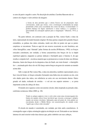 34
os atos de parir e engolir o astro. Na descrição do artefato, Caroline Ransom não se
conteve de elogiar o valor artístico da imagem:
a forma da área permitiu que o artista fizesse uso de proporções mais
convincentes, ainda que irreais, com a terminação arredondada da tampa
permitindo a bela curva ascendente das costas da deusa. A elasticidade e o
perfeito balanço da figura satisfazem o senso estético, e a grandeza e
graciosidade da concepção apelam para a imaginação.” (Ransom, 1914, p.
118).
Na parte inferior, em contraste com a posição de Nut, vemos Gueb, o deus da
terra, representado de modo bastante original. De duas pernas surgem dois grandes braços
estendidos, as palmas das mãos esticadas, tendo um olho no ponto em que as partes
corpóreas se encontram. Trata-se aqui de um recurso recorrente na arte faraônica, um
rébus hieroglífico, uma “charada” pelas formas da escrita (Wilkinson, 1992): os braços
esticados constituem, em verdade, a forma característica dos braços do ka (o duplo
espiritual egípcio), enquanto as pernas indicam o hieróglifo para o fonema b, do que
resulta o conjunto kab – era dessa maneira que se pronunciava o nome do deus nas últimas
dinastias. Junto dos braços do ka desponta a face de Gueb, em visão frontal – o hieróglifo
her –, encimada pelo disco do sol. Ele lança outros braços em gesto de sustento ao mundo
acima dele.
Sob o corpo de Nut vemos Shu, o deus da atmosfera, também representado com a
face vista de frente, os braços esticados formando uma linha reta em sustento ao céu, com
sóis alados perto das mãos, em referência ao astro em seu movimento diurno. Outro
grande sol alado, recheado de estrelas – o sol em seu aspecto noturno –, se posta
imponente acima da cabeça do deus.
O mundo em si aparece como um enorme círculo, ideia inspirada na jornada solar,
conforme esclareceu Allen (2003, p. 28):
Tendo os antigos egípcios visto o ciclo solar como uma circunavegação dos
limites do mundo, talvez fosse inevitável que viessem a enxergar o próprio
mundo em termos circulares. Indicações para tal ponto de vista podem ser
encontradas desde o Médio Reino, em caracterizações do mundo como
“aquilo que o disco solar circunda”
O círculo do mundo é constituído, em verdade, por dois anéis concêntricos. A
cosmografia segue a típica orientação egípcia em direção ao sul. Esticando-se nas laterais
internas do anel exterior estão duas deusas que, pelos símbolos em suas cabeças,
 