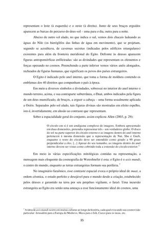 35
representam o leste (à esquerda) e o oeste (à direita). Junto de seus braços erguidos
aparecem as barcas do percurso do deus-sol – uma para o dia, outra para a noite.
Abaixo de outro sol alado, no que indica o sul, vemos dois chacais ladeando as
águas do Nilo (os hieróglifos das linhas de água em movimento), que se projetam,
segundo se acreditava, de cavernas secretas (indicadas pelos edifícios retangulares)
existentes para além da fronteira meridional do Egito. Defronte às deusas aparecem
figuras antropomórficas enfileiradas: são as divindades que representam os elementos e
forças operando no cosmos. Preenchendo a parte inferior vemos vários anéis alongados,
recheados de figuras humanas, que significam os povos dos países estrangeiros.
O Egito é indicado pelo anel interno, que toma a forma de moldura contendo os
emblemas dos 40 distritos que compunham o país à época.
Em meio a diversos símbolos e divindades, sobressai no interior do anel interno o
mundo terreno, acima, e sua contraparte subterrânea, o Duat, ambos indicados pela figura
de um deus mumificado, de bruços, a erguer a cabeça – uma forma usualmente aplicada
a Osíris. Separados pelo sol alado, tais figuras divinas são mostradas em efeito espelho,
isto é, invertidamente, em alusão ao contraste que representam.
Sobre a espacialidade geral do conjunto, assim explicou Allen (2003, p. 29):
O círculo em si é um amálgama complexo de imagens. Embora apresentado
em duas dimensões, pretendia representar três - um verdadeiro globo. O disco
do sol na parte superior do círculo externo e as imagens dentro do anel interno
pertencem à mesma dimensão que a representação de Nut, Shu e Gueb,
enquanto o resto do círculo deve ser entendido como girado a 90 graus
perpendicular a eles. [...] Apesar do seu tamanho, as imagens dentro do anel
interno devem ser vistas como cobrindo toda a extensão do círculo exterior.”
Em meio às várias especificações mitológicas contidas na representação, a
mensagem mais eloquente da cosmografia de Wereshnefer é esta: o Egito é o axis mundi,
o centro do mundo, enquanto as terras estrangeiras formam sua periferia.7
No imaginário faraônico, esse contraste espacial evoca o próprio ideal de maat, a
ordem cósmica, o estado perfeito e desejável para o mundo desde a criação, estabelecido
pelos deuses e garantido na terra por seu perpétuo vigilante, o faraó. Uma incursão
estrangeira ao Egito era senão uma ameaça a esse funcionamento ideal do cosmos, uma
7
A ideia de axis mundi ocorre em muitas culturas ao longo da história, cada qual evocando sua cosmovisão
particular: Jerusalém para a Europa do Medievo, Meca para o Islã, Cuzco para os incas, etc.
 