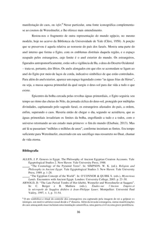 36
manifestação do caos, ou isfet.8
Nesse particular, uma fonte iconográfica complementa-
se ao cosmos de Wereshnefer, e lhe oferece mais entendimento.
Restou-nos o fragmento de outra representação do mundo egípcio, no mesmo
modelo, hoje no acervo da Biblioteca da Universidade de Yale (Clère, 1958). A porção
que se preservou é aquela relativa ao noroeste do país dos faraós. Mostra uma parte do
anel interno que forma o Egito, com os emblemas distritais daquela região, e o espaço
ocupado pelos estrangeiros, cujo limite é o anel exterior do mundo. Os estrangeiros,
figurados antropomorficamente, estão sob a vigilância de Ha, o deus do Deserto Ocidental
– trata-se, portanto, dos líbios. Os anéis alongados em que eles se acomodam se ligam ao
anel do Egito por meio de laços de corda, indicativo simbólico de que estão controlados.
Para além do anel exterior, aparece um espaço legendado como “as águas frias de Hórus”,
ou seja, a massa aquosa primordial da qual surgiu o deus-sol para dar vida a tudo o que
existe.
Epicentro da bolha cercada pelas revoltas águas primordiais, o Egito seguiria seu
tempo ao ritmo das cheias do Nilo, da jornada cíclica do deus-sol, protegido por múltiplas
divindades, capitaneado pelo sagrado faraó, os estrangeiros afastados do país, a ordem,
enfim, superando o caos. Haveria então de chegar o dia, segundo se acreditava, que as
águas primordiais invadiriam os limites da bolha, engolfando a tudo e a todos, com o
universo retornando ao seu estado mais primevo: o fim do mundo (Elsebaie, 2013). Mas
até lá se passariam “milhões e milhões de anos”, conforme insistiam as fontes. Era tempo
suficiente para Wereshnefer, encerrado em seu sarcófago mas ressurreto no Duat, chamar
de vida eterna.
Bibliografia
ALLEN, J. P. Genesis in Egypt. The Philosophy of Ancient Egyptian Creation Accounts. Yale
Egyptological Studies 2. New Haven: Yale University Press, 1988.
. “The Cosmology of the Pyramid Texts”. In: SIMPSON. W. K. (ed.), Religion and
Philosophy in Ancient Egypt. Yale Egyptological Studies 3. New Haven: Yale University
Press, 1989. p. 1-28.
. “The Egyptian Concept of the World”. In: O’CONNOR & QUIRK S. (eds.), Mysterious
Lands. Encounters with Ancient Egypt. Londres: University College, 2003. p. 23-30.
ARNOLD, D. “The Late Period Tombs of Hor-khebit, Wennefer and Wereshnefer at Saqqara”.
In: C. Berger e B. Mathieu (eds.), Études sur l’Ancien Empire et
la nécropole de Saqqâra dédiées à Jean-Philippe Lauer. Montpellier: Université Paul
Valéry, 1997, v. 1, p. 31-54.
8
O ato simbólico e ritual do controle dos estrangeiros era capturado pela imagem do rei a golpear os
inimigos, um motivo artístico usual desde a 1ª dinastia. Além da invasão estrangeira, outras manifestações
do caos ameaçando maat incluíam uma inundação catastrófica, uma guerra civil ou uma grave pestilência.
 