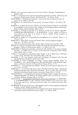 37
BICKEL, S. La cosmogonie égyptienne avant le Nouvel Empire. Göttingen: Vandenhoeck &
Ruprecht, 1994.
CLÈRE, J. J. “Fragments d’une nouvelle représentation égyptienne du monde”. Mitteilungen des
Deutschen Archäologischen Instituts, Abteilung Kairo, v. 16, 1958, p. 30-46.
CRUZ-URIBE, E. “The Khonsu Cosmogony”. Journal of the American Research Center in
Egypt, vol. 31 (1994), p. 169-189.
DERCHAIN, P. “Les pleurs d’Isis et la crue du Nil”. Chronique d’Égypte, v. 45, 1970, p. 282-
284.
DORMAN, P. “Creation on the Potter’s Wheel at the Eastern Horizon of Heaven”. In: TEETER,
E. & LARSON, J. (eds.), Gold of Praise. Studies on Ancient Egypt in Honor of Edward F.
Wente. Chicago: Oriental Institute, 1999. p. 83-99.
ELSEBAIE, S. “A Study on the End of the World as Viewed by the Ancient Egyptians”.
In:POPIELSKA-GRZYBOWSKA, J. & IWASZCZUK, J. (eds.), Studies on Disasters,
Catastrophes and the Ends of the World in Sources. Putulsk: Pultusk Academy of
Humanities, 2013. p. 91-102.
ENGLUND, G. “Propos sur l’iconographie d’un sarcophage de la 21e dynastie”. Boreas, v. 6,
1974, p. 37-69.
HORNUNG, E. “Black Holes Viewed from Within: Hell in Ancient Egyptian Thought”.
Diogenes, v. 42, 1994, p. 133-156.
. The Ancient Egyptian Books of the Afterlife. Ithaca: Cornell University Press, 1999.
JANÁK, Jirí. “Journey to the Resurrection. Chapter 105 of the Book of the Dead in the New
Kingdom”. Studien zur Altägyptischen Kultur, v. 31, 2003, p. 193-210.
JORGENSEN, J. “Myth and cosmography: on the union of Re and Osiris in two types of religious
discourse”. In: HORN, M. et. al. (eds.), Current Research in Egyptology 2010. Oxford:
Oxbow Books, 2011. p. 71-80.
LESKO, L. “Cosmogonias e Cosmologia do Egito Antigo”. In: B. E. Shafer (org.), As Religiões
no Egito Antigo. São Paulo: Nova Alexandria, 2002. p. 108-149.
MANASSA, C. The Late Egyptian Underworld: Sarcophagi and Related Texts from the
Nectanebid Period. Wiesbaden: Harrassowitz, 2007.
O’CONNOR, D. “From Topography to Cosmos: Ancient Egypt’s Multiple Maps”. In:
TALBERT, P. (ed.), Ancient Perspectives: Maps and Their Place in Mesopotamia, Egypt,
Greece, and Rome. University of Chicago Press: Chicago, 2012. p. 47-79.
RANSOM, C. L. “A Late Egyptian Sarcophagus”. Bulletin of the Metropolitan Museum of Art,
v. 9, 1914, p. 112-120.
ROBINSON, P. ‘“As for Them Who Know Them, They Shall Find Their Paths”: Speculations
on Ritual Landscapes in the ‘Book of the Two Ways”’. In: op. cit. (eds.), Mysterious Lands.
Encounters with Ancient Egypt. Londres: University College, 2003. p. 139-159.
TRAUNECKER, C. “L’anticipation dans la pensée de l’Égypte antique. À propos du texte de la
Théologie Memphite”. In: SOCK, R. & VAXELAIRE, B. (eds.), L'anticipation à l’horizon
du Présent. Bruxelas: Mardaga, 2004. p. 253-269.
VON LIEVEN, A. “Translating the Fundamentals of the Course of the Stars”. In: IMHAUSEN,
A. & POMMERENING, T. (eds.), Writings of Early Scholars in the Ancient Near East,
Egypt, Rome, and Greece: Translating Ancient Scientific Texts. Berlim: de Gruyter, 2010.
p. 139-150.
WILKINSON, R. Reading Egyptian Art. A Hieroglyphic Guide to Ancient Egyptian Painting and
Sculpture. Londres: Thames and Hudson, 1992.
. “Symbolic location and alignment in New Kingdom royal tombs and their decoration”.
Journal of the American Research Center in Egypt, v. 31, 1994, p. 79-86.
 