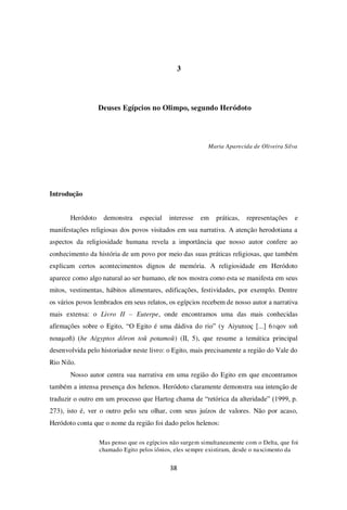 38
3
Deuses Egípcios no Olimpo, segundo Heródoto
Maria Aparecida de Oliveira Silva
Introdução
Heródoto demonstra especial interesse em práticas, representações e
manifestações religiosas dos povos visitados em sua narrativa. A atenção herodotiana a
aspectos da religiosidade humana revela a importância que nosso autor confere ao
conhecimento da história de um povo por meio das suas práticas religiosas, que também
explicam certos acontecimentos dignos de memória. A religiosidade em Heródoto
aparece como algo natural ao ser humano, ele nos mostra como esta se manifesta em seus
mitos, vestimentas, hábitos alimentares, edificações, festividades, por exemplo. Dentre
os vários povos lembrados em seus relatos, os egípcios recebem de nosso autor a narrativa
mais extensa: o Livro II – Euterpe, onde encontramos uma das mais conhecidas
afirmações sobre o Egito, “O Egito é uma dádiva do rio” (y Aiyunıoç [...] 6±qov ıoñ
noıaµoñ) (he Aígyptos dôron toû potamoû) (II, 5), que resume a temática principal
desenvolvida pelo historiador neste livro: o Egito, mais precisamente a região do Vale do
Rio Nilo.
Nosso autor centra sua narrativa em uma região do Egito em que encontramos
também a intensa presença dos helenos. Heródoto claramente demonstra sua intenção de
traduzir o outro em um processo que Hartog chama de “retórica da alteridade” (1999, p.
273), isto é, ver o outro pelo seu olhar, com seus juízos de valores. Não por acaso,
Heródoto conta que o nome da região foi dado pelos helenos:
Mas penso que os egípcios não surgem simultaneamente com o Delta, que foi
chamado Egito pelos iônios, eles sempre existiram, desde o nascimento da
 