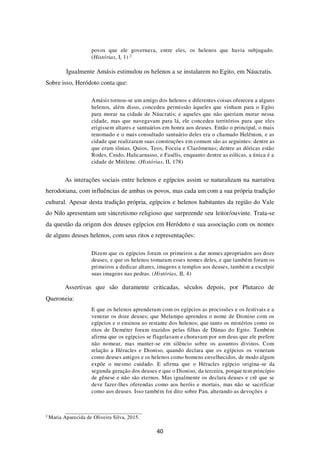 40
povos que ele governava, entre eles, os helenos que havia subjugado.
(Histórias, I, 1) 2
Igualmente Amásis estimulou os helenos a se instalarem no Egito, em Náucratis.
Sobre isso, Heródoto conta que:
Amásis tornou-se um amigo dos helenos e diferentes coisas ofereceu a alguns
helenos, além disso, concedeu permissão àqueles que vinham para o Egito
para morar na cidade de Náucratis; e aqueles que não queriam morar nessa
cidade, mas que navegavam para lá, ele concedeu territórios para que eles
erigissem altares e santuários em honra aos deuses. Então o principal, o mais
renomado e o mais consultado santuário deles era o chamado Helênion, e as
cidade que realizaram suas construções em comum são as seguintes: dentre as
que eram iônias, Quios, Teos, Foceia e Clazômenas; dentre as dóricas estão
Rodes, Cnido, Halicarnasso, e Fasélis, enquanto dentre as eólicas, a única é a
cidade de Mitilene. (Histórias, II, 178)
As interações sociais entre helenos e egípcios assim se naturalizam na narrativa
herodotiana, com influências de ambas os povos, mas cada um com a sua própria tradição
cultural. Apesar desta tradição própria, egípcios e helenos habitantes da região do Vale
do Nilo apresentam um sincretismo religioso que surpreende seu leitor/ouvinte. Trata-se
da questão da origem dos deuses egípcios em Heródoto e sua associação com os nomes
de alguns deuses helenos, com seus ritos e representações:
Dizem que os egípcios foram os primeiros a dar nomes apropriados aos doze
deuses, e que os helenos tomaram esses nomes deles, e que também foram os
primeiros a dedicar altares, imagens e templos aos deuses, também a esculpir
suas imagens nas pedras. (Histórias, II, 4)
Assertivas que são duramente criticadas, séculos depois, por Plutarco de
Queroneia:
E que os helenos aprenderam com os egípcios as procissões e os festivais e a
venerar os doze deuses; que Melampo aprendeu o nome de Dioniso com os
egípcios e o ensinou ao restante dos helenos; que tanto os mistérios como os
ritos de Deméter foram trazidos pelas filhas de Dânao do Egito. Também
afirma que os egípcios se flagelavam e choravam por um deus que ele prefere
não nomear, mas manter-se em silêncio sobre os assuntos divinos. Com
relação a Héracles e Dioniso, quando declara que os egípcios os veneram
como deuses antigos e os helenos como homens envelhecidos, de modo algum
expõe o mesmo cuidado. E afirma que o Héracles egípcio origina-se da
segunda geração dos deuses e que o Dioniso, da terceira, porque tem princípio
de gênese e não são eternos. Mas igualmente os declara deuses e crê que se
deve fazer-lhes oferendas como aos heróis e mortais, mas não se sacrificar
como aos deuses. Isso também foi dito sobre Pan, alterando as devoções e
2
Maria Aparecida de Oliveira Silva, 2015.
 