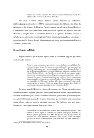 41
purezas dos assuntos sagrados dos helenos com as imposturas e ficções dos
egípcios. (Da malícia de Heródoto, 857C-E)3
Por esses e outros relatos, Plutarco chama Heródoto de filobárbaro,
(ĳtZoþáqþaqoç) (philobárbaros) (857A), ou um simpatizante dos bárbaros. Em defesa da
origem grega dos deuses e de Héracles, Plutarco sustenta sua afirmação de que Heródoto
é filobárbaro, dado que o historiador expõe em vários capítulos do segundo livro das
Histórias a relação entre as divindades helenas e as egípcias. Heródoto destaca a
influência dos egípcios na constituição do Panteão heleno, na realização de seus rituais e
nas representações de seus deuses, afirmações que suscitam o questionamento de Plutarco
à narrativa herodotiana.
Deuses Egípcios na Hélade
Vejamos então o que Heródoto registra sobre as divindades egípcias que foram
adotadas pelos helenos:
Ainda os nomes dos deuses, quase todos, vieram do Egito para a Hélade. Por
esse motivo, eles vieram dos bárbaros, assim eu descobri que eram, após ter
sido informado; penso que vieram especialmente do Egito. Porque, de fato, a
não ser Posídon e os Dióscoros, como já foi dito por mim antes, também Hera,
Héstia, Têmis, as Cárites e as Nereides, os nomes dos demais deuses sempre
foram os de outrora neste território. Digo os nomes que os próprios egípcios
chamam. E os nomes dos deuses que dizem não conhecer, parece-me que estes
foram nomeados pelos pelasgos, exceto Posídon. Eles conheceram esse deus
por intermédio dos líbios; pois nenhum deles tinha o nome de Posídon desde
o início, a não ser para os líbios, que sempre honraram esse deus. Então, os
egípcios não cultuam nenhum dos heróis. (Histórias, II, 50)
Portanto, segundo Heródoto, existem vários deuses do Olimpo que cuja origem
remonta aos deuses egípcios, presentes não somente em seus nomes como também em
seus ritos e representações. Embora Heródoto demonstre que diversas práticas religiosas
dos egípcios foram adotadas pelos helenos, ele assinala que o contrário também ocorreu;
assim, alguns egípcios também adotaram costumes dos helenos, mas em menor
intensidade, como depreendemos do seguinte relato:
E eles evitam adotar costumes dos helenos. Para dizer de forma resumida, não
adotam de modo algum os costumes de nenhum outro povo. Portanto, os
demais egípcios preservam isso. Mas há Quêmis, uma grande cidade da
província de Tebas, próxima a Neápolis; nessa cidade, existe um templo
quadrado de Perseu, filho de Dânae, e, em volta dele, nasceram palmeiras; e
3
Tradução de Maria Aparecida de Oliveira Silva (2013).
 