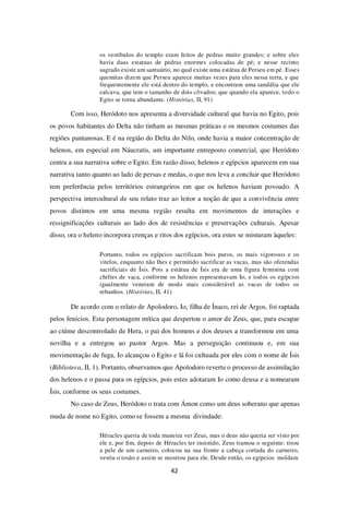 42
os vestíbulos do templo eram feitos de pedras muito grandes; e sobre eles
havia duas estatuas de pedras enormes colocadas de pé; e nesse recinto
sagrado existe um santuário, no qual existe uma estátua de Perseu em pé. Esses
quemitas dizem que Perseu aparece muitas vezes para eles nessa terra, e que
frequentemente ele está dentro do templo, e encontram uma sandália que ele
calcava, que tem o tamanho de dois côvados; que quando ela aparece, todo o
Egito se torna abundante. (Histórias, II, 91)
Com isso, Heródoto nos apresenta a diversidade cultural que havia no Egito, pois
os povos habitantes do Delta não tinham as mesmas práticas e os mesmos costumes das
regiões pantanosas. E é na região do Delta do Nilo, onde havia a maior concentração de
helenos, em especial em Náucratis, um importante entreposto comercial, que Heródoto
centra a sua narrativa sobre o Egito. Em razão disso, helenos e egípcios aparecem em sua
narrativa tanto quanto ao lado de persas e medas, o que nos leva a concluir que Heródoto
tem preferência pelos territórios estrangeiros em que os helenos haviam povoado. A
perspectiva intercultural de seu relato traz ao leitor a noção de que a convivência entre
povos distintos em uma mesma região resulta em movimentos de interações e
ressignificações culturais ao lado dos de resistências e preservações culturais. Apesar
disso, ora o heleno incorpora crenças e ritos dos egípcios, ora estes se misturam àqueles:
Portanto, todos os egípcios sacrificam bois puros, os mais vigorosos e os
vitelos, enquanto não lhes e permitido sacrificar as vacas, mas são oferendas
sacrificiais de Ísis. Pois a estátua de Ísis era de uma figura feminina com
chifres de vaca, conforme os helenos representavam Io, e todos os egípcios
igualmente veneram de modo mais considerável as vacas de todos os
rebanhos. (Histórias, II, 41)
De acordo com o relato de Apolodoro, Io, filha de Ínaco, rei de Argos, foi raptada
pelos fenícios. Esta personagem mítica que despertou o amor de Zeus, que, para escapar
ao ciúme descontrolado de Hera, o pai dos homens e dos deuses a transformou em uma
novilha e a entregou ao pastor Argos. Mas a perseguição continuou e, em sua
movimentação de fuga, Io alcançou o Egito e lá foi cultuada por eles com o nome de Ísis
(Biblioteca, II, 1). Portanto, observamos que Apolodoro reverte o processo de assimilação
dos helenos e o passa para os egípcios, pois estes adotaram Io como deusa e a nomearam
Ísis, conforme os seus costumes.
No caso de Zeus, Heródoto o trata com Ámon como um deus soberano que apenas
muda de nome no Egito, como se fossem a mesma divindade:
Héracles queria de toda maneira ver Zeus, mas o deus não queria ser visto por
ele e, por fim, depois de Héracles ter insistido, Zeus tramou o seguinte: tirou
a pele de um carneiro, colocou na sua fronte a cabeça cortada do carneiro,
vestiu o tosão e assim se mostrou para ele. Desde então, os egípcios moldam
 