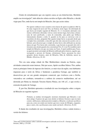 44
Ciente do estranhamento que seu registro causa ao seu leitor/ouvinte, Heródoto
amplia sua investigação4
, indo além dos relatos ouvidos no Egito sobre Héracles, e decide
viajar para Tiro, onde havia um templo de Héracles, fato que assim relata:
Por querer conhecer esses assuntos com clareza de quem eu pudesse obtê-la,
fiz uma viagem de navio até Tiro, na Fenícia; neste lugar, fui informado de
que havia um templo sagrado de Héracles. E o vi ricamente adornado com
muitas e diferentes oferendas votivas; neste mesmo lugar, havia duas colunas:
uma de ouro purificado, a outra de esmeralda, uma pedra que brilhava
intensamente durante a noite. E, quando eu fui para as conversas com os
sacerdotes do deus, perguntei-lhes quanto tempo havia se passado desde que
o templo fora construído; e descobri que eles não estavam de acordo com os
helenos; pois disseram que o templo do deus havia sido edificado na mesma
época em que Tiro havia sido construída, e que haviam se passado dois mil e
trezentos anos desde quando eles construíram Tiro. E vi em Tiro também outro
templo de Héracles em que seu nome era Tasos. E parti também para Tasos,
na qual encontrei um templo de Héracles edificado pelos fenícios, aqueles que,
navegando a procura de Europa, colonizaram Tasos; passaram ha cinco
gerações desses homens, antes de Héracles, filho de Anfitrião, nascer na
Hélade. (Histórias, II, 44)
Tiro era uma antiga cidade do Mar Mediterrâneo situada na Fenícia, cujas
atividades comerciais eram intensas. Não por acaso, Apriés escolheu Sídon e Tiro, ambas
eram as principais fontes de riquezas dos fenícios, as mais ricas da região, seus habitantes
migraram para o norte da África e fundaram a grandiosa Cartago, que também se
desenvolveu por ser um grande entreposto comercial, que rivalizava com a Sicília,
vencendo-a em combates, tornando-se a senhora do comercio mediterrâneo, até ser
destruída por Roma na chamada Terceira Guerra Púnica, em 146 a.C., o que revela a
extensão do poder de Cartago.
E, por fim, Heródoto apresenta o resultado de suas investigações sobre a origem
de Héracles no seguinte registro:
Portanto, as minhas investigações mostram claramente que Héracles e um
deus antigo. E parece-me que esses dentre os helenos fizeram o que era mais
correto: edificaram e dedicaram dois templos a Héracles e realizam sacrifícios
para um, como um sendo um imortal, que tem o nome de Olímpio, enquanto,
para o outro, eles sacrificaram como sendo um herói. (Histórias, II, 44)
E diante dos resultados de suas investigações, Heródoto critica e ainda ironiza a
versão dos helenos:
4
Para mais esclarecimentos sobre o método investigativo utilizado no Livro II – Euterpe, consultar:
Demont, 2009, p. 179-205.
 