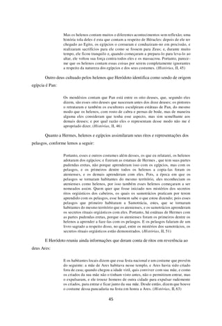 45
Mas os helenos contam muitos e diferentes acontecimentos sem reflexão; uma
história tola deles é esta que contam a respeito de Héracles: depois de ele ter
chegado ao Egito, os egípcios o coroaram e conduziram-no em procissão, e
realizaram sacrifícios para ele como se fossem para Zeus; e, durante muito
tempo, ele ficou tranquilo e, quando começaram a prepara-lo para leva-lo ao
altar, ele voltou sua força contra todos eles e os massacrou. Portanto, parece-
me que os helenos contam essas coisas por serem completamente ignorantes
a respeito da natureza dos egípcios e dos seus costumes. (Histórias, II, 45)
Outro deus cultuado pelos helenos que Heródoto identifica como sendo de origem
egípcia é Pan:
Os mendésios contam que Pan está entre os oito deuses, que, segundo eles
dizem, são esses oito deuses que nasceram antes dos doze deuses; os pintores
o retrataram e também os escultores esculpiram estátuas de Pan, do mesmo
modo que os helenos, com rosto de cabra e pernas de bode, mas de maneira
alguma eles consideram que tenha esse aspecto, mas sim semelhante aos
demais deuses; e por qual razão eles o representam desse modo não me é
apropriado dizer. (Histórias, II, 46)
Quanto a Hermes, helenos e egípcios assimilaram seus ritos e representações dos
pelasgos, conforme lemos a seguir:
Portanto, esses e outros costumes além desses, os que eu relatarei, os helenos
adotaram dos egípcios; e fizeram as estatuas de Hermes , que tem suas partes
pudendas eretas, não porque aprenderam isso com os egípcios, mas com os
pelasgos, e os primeiros dentre todos os helenos a copia-las foram os
atenienses, e os demais aprenderam com eles. Pois, a época em que os
pelasgos se tornaram habitantes do mesmo território, eles reconheciam os
atenienses como helenos, por isso também esses helenos começaram a ser
nomeados assim. Quem quer que fosse iniciado nos mistérios dos secretos
ritos orgiásticos dos cabeiros, os quais os samotrácios praticam por terem
aprendido com os pelasgos, esse homem sabe o que estou dizendo; pois esses
pelasgos que primeiro habitaram a Samotrácia, estes, que se tornaram
habitantes do mesmo território que os atenienses, e os samotrácios aprenderam
os secretos rituais orgiásticos com eles. Portanto, há estátuas de Hermes com
as partes pudendas eretas, porque os atenienses foram os primeiros dentre os
helenos a aprender a faze-las com os pelasgos. E os pelasgos falaram de um
livro sagrado a respeito disso, no qual, entre os mistérios dos samotrácios, os
secretos rituais orgiásticos estão demonstrados. (Histórias, II, 51)
E Heródoto reuniu ainda informações que deram conta de ritos em reverência ao
deus Ares:
E os habitantes locais dizem que essa festa nacional e um costume que provém
do seguinte: a mãe de Ares habitava nesse templo, e Ares havia sido criado
fora de casa; quando chegou a idade viril, quis conviver com sua mãe, e como
os criados da sua mãe não o tinham visto antes, não o permitiram entrar, mas
o expulsaram, e ele trouxe homens de outra cidade para expulsar rudemente
os criados, para entrar e ficar junto da sua mãe. Desde então, dizem que houve
o costume dessa pancadaria na festa em honra a Ares. (Histórias, II, 63)
 