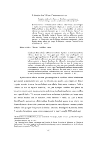 47
E Menelau diz a Telêmaco12 estes outros versos:
No Egito, ainda ali os deuses me detinham, embora ansiasse
retornar, visto que não lhes sacrificar os cem bois perfeitos.13
Em tais versos, é evidente que ele conhecia o desvio de Alexandre para
o Egito; pois a Síria confina com o Egito, e os fenícios, os que são de
Sídon, habitam na Síria. Conforme esses versos, também este território
não menos, mas mais é evidente que os versos de Cantos Cíprios14 não
são de Homero, mas de outro qualquer; pois, nos Cantos Cíprios, é
relatado que Alexandre partiu de Esparta e chegou a Ílion no terceiro
dia, trazendo Helena, servindo-se de um vento favorável e do mar
calmo; e na Ilíada conta que ele foi desviado da sua rota quando a trazia.
Então, demos adeus aos versos de Homero e os dos Cantos Cíprios.
(Histórias, II, 116-117)
Sobre o culto a Dioniso, Heródoto conta:
E cada um deles oferece a Dioniso um leitão degolado na noite da sua festa,
colocado diante de suas portas, para que o leitão seja levado pelos seus
porqueiros, por aquele mesmo de quem foi comprado. E os egípcios celebram
o restante da festa a Dioniso, quase em tudo conforme as mesmas práticas dos
helenos, exceto as danças. Em lugar dos falos, eles têm outras invenções,
como estátuas com um côvado de altura, movidas por meio de cordas, que as
mulheres carregam pelos povoados, movendo suas partes pudendas, não muito
menores que o restante do corpo; e um flautista anda na frente, enquanto elas
o acompanham cantando hinos a Dioniso. Por qual motivo tem as partes
pudendas maiores e por qual razão somente essas partes do corpo se movem,
há um livro sagrado que discorre a respeito disso. (Histórias, II,48)
A partir desses relatos, notamos que os registros de Heródoto trazem informações
que causam estranhamento aos seus ouvintes/leitores quanto à associação dos deuses
egípcios aos dos helenos. Ao estabelecer uma relação direta entre os deuses, Osíris e
Dioniso (II, 42), ou Apolo e Hórus (II, 146), por exemplo, Heródoto não apenas lhe
confere o mesmo nome, mas associa seus atributos e significados culturais, e desconsidera
suas especificidades. Tal processo assemelha-se ao da associação direta que vemos ainda
dos deuses helenos com os romanos, como Afrodite e Vênus, ou Ares e Marte.
Simplificações que retiram a historicidade de cada divindade quanto à sua origem e ao
desenvolvimento do seu culto para tratar a religiosidade como algo sem contexto próprio,
portanto sem qualquer relação com a cultura e a história de um povo (Lattimore, 1939).
A narrativa herodotiana segue assim uma perspectiva local (Luraghi, 2002), ainda que
12
Filho de Odisseu e de Penélope, o qual foi deixado por seu pai, recém-nascido, quando o herói partiu
para a Guerra de Troia.
13
Homero, Odisseia, IV, 351-352.
14
Os Cantos Cíprios foram compostos por Estasino de Creta, Hegésias de Salamina ou Cíprias de
Halicarnasso Tais contos integram as obras poéticas conhecidas como os poemas épicos ou do ciclo épico,
datados entre os séculos VII e VI a.C.
 