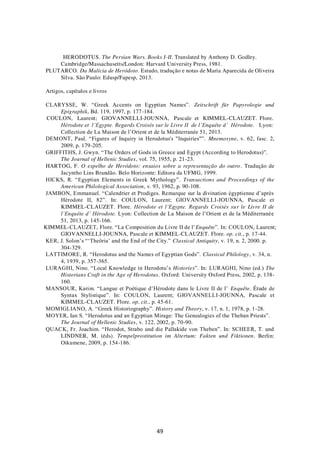 49
HERODOTUS. The Persian Wars. Books I-II. Translated by Anthony D. Godley.
Cambridge/Massachusetts/London: Harvard University Press, 1981.
PLUTARCO. Da Malícia de Heródoto. Estudo, tradução e notas de Maria Aparecida de Oliveira
Silva. São Paulo: Edusp/Fapesp, 2013.
Artigos, capítulos e livros
CLARYSSE, W. “Greek Accents on Egyptian Names”. Zeitschrift für Papyrologie und
Epigraphik, Bd. 119, 1997, p. 177-184.
COULON, Laurent; GIOVANNELLI-JOUNNA, Pascale et KIMMEL-CLAUZET. Flore.
Hérodote et l’Egypte. Regards Croisés sur le Livre II de l’Enquête d’ Hérodote. Lyon:
Collection de La Maison de l’Orient et de la Méditerranée 51, 2013.
DEMONT, Paul. “Figures of Inquiry in Herodotus's "Inquiries"”. Mnemosyne, v. 62, fasc. 2,
2009, p. 179-205.
GRIFFITHS, J. Gwyn. “The Orders of Gods in Greece and Egypt (According to Herodotus)”.
The Journal of Hellenic Studies, vol. 75, 1955, p. 21-23.
HARTOG, F. O espelho de Heródoto: ensaios sobre a representação do outro. Tradução de
Jacyntho Lins Brandão. Belo Horizonte: Editora da UFMG, 1999.
HICKS, R. “Egyptian Elements in Greek Mythology”. Transactions and Proceedings of the
American Philological Association, v. 93, 1962, p. 90-108.
JAMBON, Emmanuel. “Calendrier et Prodiges. Remarque sur la divination égyptienne d’après
Hérodote II, 82”. In: COULON, Laurent; GIOVANNELLI-JOUNNA, Pascale et
KIMMEL-CLAUZET. Flore. Hérodote et l’Egypte. Regards Croisés sur le Livre II de
l’Enquête d’ Hérodote. Lyon: Collection de La Maison de l’Orient et de la Méditerranée
51, 2013, p. 145-166.
KIMMEL-CLAUZET, Flore. “La Composition du Livre II de l’Enquête”. In: COULON, Laurent;
GIOVANNELLI-JOUNNA, Pascale et KIMMEL-CLAUZET. Flore. op. cit., p. 17-44.
KER, J. Solon’s “‘Theôria’ and the End of the City.” Classical Antiquity, v. 19, n. 2, 2000. p.
304-329.
LATTIMORE, R. “Herodotus and the Names of Egyptian Gods”. Classical Philology, v. 34, n.
4, 1939, p. 357-365.
LURAGHI, Nino. “Local Knowledge in Herodotu’s Histories”. In: LURAGHI, Nino (ed.) The
Historians Craft in the Age of Herodotus. Oxford: University Oxford Press, 2002, p. 138-
160.
MANSOUR, Karim. “Langue et Poétique d’Hérodote dans le Livre II de l’ Enquête. Étude de
Syntax Stylistique”. In: COULON, Laurent; GIOVANNELLI-JOUNNA, Pascale et
KIMMEL-CLAUZET. Flore. op. cit., p. 45-61.
MOMIGLIANO, A. “Greek Historiography”. History and Theory, v. 17, n. 1, 1978, p. 1-28.
MOYER, Ian S. “Herodotus and an Egyptian Mirage: The Genealogies of the Theban Priests”.
The Journal of Hellenic Studies, v. 122, 2002, p. 70-90.
QUACK, Fr. Joachim. “Herodot, Strabo und die Pallakide von Theben”. In: SCHEER, T. und
LINDNER, M. (éds). Tempelprostitution im Altertum: Fakten und Fiktionen. Berlin:
Oikumene, 2009, p. 154-186.
 