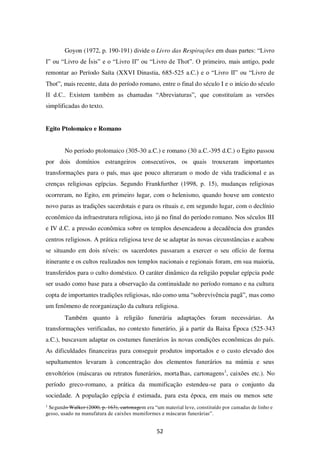 52
Goyon (1972, p. 190-191) divide o Livro das Respirações em duas partes: “Livro
I” ou “Livro de Ísis” e o “Livro II” ou “Livro de Thot”. O primeiro, mais antigo, pode
remontar ao Período Saíta (XXVI Dinastia, 685-525 a.C.) e o “Livro II” ou “Livro de
Thot”, mais recente, data do período romano, entre o final do século I e o início do século
II d.C.. Existem também as chamadas “Abreviaturas”, que constituíam as versões
simplificadas do texto.
Egito Ptolomaico e Romano
No período ptolomaico (305-30 a.C.) e romano (30 a.C.-395 d.C.) o Egito passou
por dois domínios estrangeiros consecutivos, os quais trouxeram importantes
transformações para o país, mas que pouco alteraram o modo de vida tradicional e as
crenças religiosas egípcias. Segundo Frankfurther (1998, p. 15), mudanças religiosas
ocorreram, no Egito, em primeiro lugar, com o helenismo, quando houve um contexto
novo paras as tradições sacerdotais e para os rituais e, em segundo lugar, com o declínio
econômico da infraestrutura religiosa, isto já no final do período romano. Nos séculos III
e IV d.C. a pressão econômica sobre os templos desencadeou a decadência dos grandes
centros religiosos. A prática religiosa teve de se adaptar às novas circunstâncias e acabou
se situando em dois níveis: os sacerdotes passaram a exercer o seu ofício de forma
itinerante e os cultos realizados nos templos nacionais e regionais foram, em sua maioria,
transferidos para o culto doméstico. O caráter dinâmico da religião popular egípcia pode
ser usado como base para a observação da continuidade no período romano e na cultura
copta de importantes tradições religiosas, não como uma “sobrevivência pagã”, mas como
um fenômeno de reorganização da cultura religiosa.
Também quanto à religião funerária adaptações foram necessárias. As
transformações verificadas, no contexto funerário, já a partir da Baixa Época (525-343
a.C.), buscavam adaptar os costumes funerários às novas condições econômicas do país.
As dificuldades financeiras para conseguir produtos importados e o custo elevado dos
sepultamentos levaram à concentração dos elementos funerários na múmia e seus
envoltórios (máscaras ou retratos funerários, mortalhas, cartonagens1
, caixões etc.). No
período greco-romano, a prática da mumificação estendeu-se para o conjunto da
sociedade. A população egípcia é estimada, para esta época, em mais ou menos sete
1
Segundo Walker (2000, p. 163), cartonagem era “um material leve, constituído por camadas de linho e
gesso, usado na manufatura de caixões mumiformes e máscaras funerárias”.
 