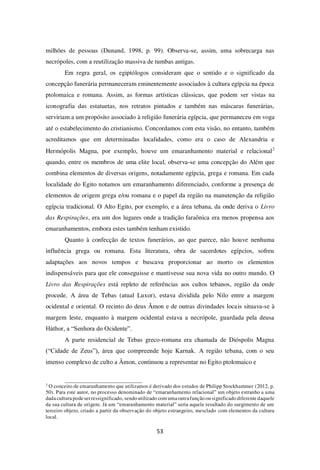 53
milhões de pessoas (Dunand, 1998, p. 99). Observa-se, assim, uma sobrecarga nas
necrópoles, com a reutilização massiva de tumbas antigas.
Em regra geral, os egiptólogos consideram que o sentido e o significado da
concepção funerária permaneceram eminentemente associados à cultura egípcia na época
ptolomaica e romana. Assim, as formas artísticas clássicas, que podem ser vistas na
iconografia das estatuetas, nos retratos pintados e também nas máscaras funerárias,
serviriam a um propósito associado à religião funerária egípcia, que permaneceu em voga
até o estabelecimento do cristianismo. Concordamos com esta visão, no entanto, também
acreditamos que em determinadas localidades, como era o caso de Alexandria e
Hermópolis Magna, por exemplo, houve um emaranhamento material e relacional2
quando, entre os membros de uma elite local, observa-se uma concepção do Além que
combina elementos de diversas origens, notadamente egípcia, grega e romana. Em cada
localidade do Egito notamos um emaranhamento diferenciado, conforme a presença de
elementos de origem grega e/ou romana e o papel da região na manutenção da religião
egípcia tradicional. O Alto Egito, por exemplo, e a área tebana, da onde deriva o Livro
das Respirações, era um dos lugares onde a tradição faraônica era menos propensa aos
emaranhamentos, embora estes também tenham existido.
Quanto à confecção de textos funerários, ao que parece, não houve nenhuma
influência grega ou romana. Esta literatura, obra de sacerdotes egípcios, sofreu
adaptações aos novos tempos e buscava proporcionar ao morto os elementos
indispensáveis para que ele conseguisse e mantivesse sua nova vida no outro mundo. O
Livro das Respirações está repleto de referências aos cultos tebanos, região da onde
procede. A área de Tebas (atual Luxor), estava dividida pelo Nilo entre a margem
ocidental e oriental. O recinto do deus Âmon e de outras divindades locais situava-se à
margem leste, enquanto à margem ocidental estava a necrópole, guardada pela deusa
Háthor, a “Senhora do Ocidente”.
A parte residencial de Tebas greco-romana era chamada de Dióspolis Magna
(“Cidade de Zeus”), área que compreende hoje Karnak. A região tebana, com o seu
imenso complexo de culto a Âmon, continuou a representar no Egito ptolomaico e
2
O conceito de emaranhamento que utilizamos é derivado dos estudos de Philipp Stockhammer (2012, p.
50). Para este autor, no processo denominado de “emaranhamento relacional” um objeto estranho a uma
dadaculturapodeserressignificado, sendo utilizado com umaoutrafunção ou significado diferentedaquele
da sua cultura de origem. Já um “emaranhamento material” seria aquele resultado do surgimento de um
terceiro objeto, criado a partir da observação do objeto estrangeiro, mesclado com elementos da cultura
local.
 