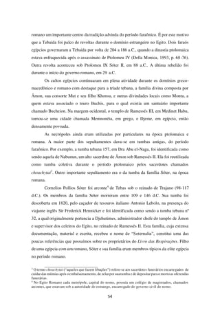 54
romano um importante centro da tradição advinda do período faraônico. É por este motivo
que a Tebaida foi palco de revoltas durante o domínio estrangeiro no Egito. Dois faraós
egípcios governaram a Tebaida por volta de 204 a 186 a.C., quando a dinastia ptolomaica
estava enfraquecida após o assassinato de Ptolomeu IV (Della Monica, 1993, p. 68-76).
Outra revolta aconteceu sob Ptolomeu IX Sóter II, em 88 a.C.. A última rebelião foi
durante o início do governo romano, em 29 a.C.
Os cultos egípcios continuaram em plena atividade durante os domínios greco-
macedônico e romano com destaque para a tríade tebana, a família divina composta por
Âmon, sua consorte Mut e seu filho Khonsu, e outras divindades locais como Montu, a
quem estava associado o touro Buchis, para o qual existia um santuário importante
chamado Bucheion. Na margem ocidental, o templo de Ramessés III, em Medinet Habu,
tornou-se uma cidade chamada Memnonéia, em grego, e Djeme, em egípcio, então
densamente povoada.
As necrópoles ainda eram utilizadas por particulares na época ptolomaica e
romana. A maior parte dos sepultamentos dava-se em tumbas antigas, do período
faraônico. Por exemplo, a tumba tebana 157, em Dra Abu el-Naga, foi identificada como
sendo aquela de Nabunun, um alto sacerdote de Âmon sob Ramessés II. Ela foi reutilizada
como tumba coletiva durante o período ptolomaico pelos sacerdotes chamados
choachytai3
. Outro importante sepultamento era o da tumba da família Sóter, na época
romana.
Cornelios Pollios Sóter foi arconte4
de Tebas sob o reinado de Trajano (98-117
d.C.). Os membros da família Sóter morreram entre 109 e 146 d.C. Sua tumba foi
descoberta em 1820, pelo caçador de tesouros italiano Antonio Lebolo, na presença do
viajante inglês Sir Frederick Hennicker e foi identificada como sendo a tumba tebana nº
32, a qual originalmente pertencia a Djehutimes, administrador chefe do templo de Âmon
e supervisor dos celeiros do Egito, no reinado de Ramessés II. Esta família, cuja extensa
documentação, material e escrita, recebeu o nome de “Soternalia”, constitui uma das
poucas referências que possuímos sobre os proprietários do Livro das Respirações. Filho
de uma egípcia com um romano, Sóter e sua família eram membros típicos da elite egípcia
no período romano.
3
O termo choachytai (“aqueles que fazem libações”) refere-se aos sacerdotes funerários encarregados de
cuidar das múmias após o embalsamamento, de zelar porsuatumba e de depositar para o morto as oferendas
funerárias.
4
No Egito Romano cada metrópole, capital do nomo, possuía um colégio de magistrados, chamados
arcontes, que estavam sob a autoridade do estratego, encarregado do governo civil do nomo.
 