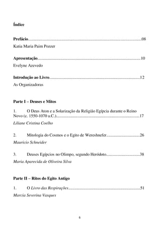 6
Índice
Prefácio.............................................................................................................08
Katia Maria Paim Pozzer
Apresentação...................................................................................................10
Evelyne Azevedo
Introdução ao Livro.......................................................................................12
As Organizadoras
Parte I – Deuses e Mitos
1. O Deus Aton e a Solarização da Religião Egípcia durante o Reino
Novo (c. 1550-1070 a.C.)................................................................................17
Liliane Cristina Coelho
2. Mitologia do Cosmos e o Egito de Wereshnefer................................26
Mauricio Schneider
3. Deuses Egípcios no Olimpo, segundo Heródoto................................38
Maria Aparecida de Oliveira Silva
Parte II – Ritos do Egito Antigo
1. O Livro das Respirações.....................................................................51
Marcia Severina Vasques
 