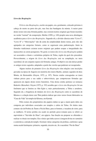 55
Livro das Respirações
O Livro das Respirações, escrito em papiro, era, geralmente, colocado próximo à
cabeça do morto ou perto dos pés, mas fora das bandagens da múmia. A maior parte
destes textos tem uma fórmula padrão, mas existem trechos originais que foram inseridos
na versão “normal” da composição. Herbin (1999, p. 149) propõe uma nova abordagem
acadêmica para o Livro das Respirações. Segundo ele, a divisão clássica entre “Livro I”,
“Livro II” e “Abreviações” não dá conta da complexidade destes textos, pois eles são
agrupados em categorias formais, como se seguissem uma padronização. Junto às
fórmulas tradicionais existem textos originais que podem ocupar a integralidade dos
manuscritos ou serem justapostos. No geral, os textos dos Livros das Respirações podem
ser associados a rituais e cerimônias próprios de Tebas, região da qual eles procedem.
Provavelmente, a origem do Livro das Respirações está na compilação, no meio
sacerdotal, de um conjunto esparso de fórmulas antigas. O objetivo era não deixar perder
os antigos textos sagrados, adaptados a partir das versões que puderam ser recuperadas.
Alguns trechos do primeiro Livro das Respirações têm relações com inscrições
gravadas na época de Augusto em memória dos touros Buchis, animais sagrados do deus
Montu, de Hermonthis (Goyon, 1972, p. 197). Nestas estelas consagradas ao touro
vinham preces para a sua saúde e sobrevivência, que comportavam fórmulas que
aparecem em alguns destes textos funerários. Uma destas estelas pertence ao nomarca
Kalasiris (Keracher). Goyon (1972, p. 193) acredita que o Livro das Respirações foi um
fenômeno que se limitou ao Alto Egito e, mais particularmente, a Tebas e arredores.
Segundo ele, a frequência de titulares do Livro das Respirações entre os sacerdotes de
Khonsu e a relação deste com Thot poderia indicar que estes textos foram fabricados na
“Casa da Vida” do templo de Khonsu, em Karnak.
Pelos nomes dos proprietários dos papiros deduz-se que a maior parte deles era
composta por indivíduos associados aos templos e cultos de Tebas. Os títulos mais
comuns são de Profeta de Âmon e Pai do Deus, para os homens, e tocadora de sistro, para
as mulheres. O termo profeta era usado no período greco-romano para se referir ao
equivalente a “Servidor do Deus”, em egípcio. Sua função era preparar as oferendas e
realizar os rituais nos templos. Era o único que tinha acesso à imagem divina no santuário
e controlava a entrada do templo. Existiam várias categorias de profetas, conforme o grau
numa escala hierárquica: primeiro, segundo, terceiro etc. Já o sacerdote “Pai do Deus”
 