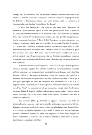 56
aspergia água no caminho do deus em procissão. Também trabalhava como artesão no
templo. As mulheres, musicistas e dançarinas, ofereciam serviços ao templo por ocasião
de festivais e determinados rituais. Um nome comum, entre os sacerdotes, é
Amonrasonther, que significa “Âmon-Rê, rei dos deuses”.
O Livro das Respirações, cuja tradução mais exata seria “documento da
Respiração”, serve como uma espécie de carta, uma apresentação do morto às potências
do Além, confirmando as virtudes do seu possuidor. Este é o caso, sobretudo, do primeiro
livro, cujas fórmulas breves são retiradas dos textos que eram gravados nas paredes das
tumbas e nas estelas funerárias. O “Livro de Ísis” é composto por quinze parágrafos, cujo
objetivo é perpetuar a existência do morto no Além. Já o segundo Livro das Respirações,
o “Livro de Thot”, baseia-se, sobretudo, no Livro dos Mortos (Goyon, 1972, p. 201).
Dividido em seis partes ele começa com a referência ao caixão e ao material de que é
feito e termina com a deusa Nut, como a mãe do morto que irá recebê-lo (ela sendo o
próprio caixão) e gerá-lo para uma nova vida. As fórmulas intermediárias procuram
resguardar, preservar a integridade física do morto e fazer com que ele retome a posse de
suas faculdades.
As fórmulas funerárias que compõem o Livro das Respirações podem apresentar
variações, conforme o papiro. Mas em todas o morto está convencionalmente associado
a Osíris, sendo que o seu nome deveria ser escrito após o nome do deus, onde está o N na
fórmula - Osíris N. Na concepção funerária egípcia os elementos que compõem o
indivíduo, que se separaram após a morte, precisam continuar conectados, a fim de que a
vida possa prosseguir no Além. Os elementos mais recorrentes são o ba e o ka,
respectivamente o elemento que se desloca, por isso, comumente traduzido por “espírito
móvel” ou “alma” e o elemento imóvel, que representa a energia vital. Os elementos
corporais, difíceis de discernir, também estão presentes como o cadáver (khat), a própria
múmia e o corpo (djet). Além destes, temos o akh (espírito glorificado), o coração, a
sombra e o nome (ren).
Para Assmann (2001, p. 143-144), os egípcios concebiam uma linha de
demarcação entre a alma e o corpo, que se estendia também para a esfera social e física.
Enquanto o corpo, os membros, o cadáver, o ba e a sombra faziam parte do meio físico,
o ka, o nome e a múmia compunham o meio social. A múmia seria o corpo preparado,
portanto, imbuído de atributos de poder, que propiciava ao morto impor respeito no
mundo subterrâneo. E o coração seria o ponto de intersecção entre ambas as esferas,
determinando a unidade do indivíduo.
 