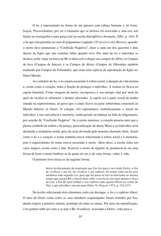 57
O ba é representado na forma de um pássaro com cabeça humana e, às vezes,
braços. Provavelmente, por ser o elemento que se desloca foi associado a uma ave, um
falcão na iconografia e uma garça real na escrita hieroglífica (Assmann, 2001, p. 144). É
o ba que está presente na cena do julgamento (capítulo 125 do Livro dos Mortos), quando
o morto deve pronunciar a “Confissão Negativa”, dizer a cada um dos quarenta e dois
deuses do Egito que não cometeu faltas quando vivo. Por meio do ba o indivíduo se
desloca, pode viajar na barca de Rê (o deus-sol) e chegar aos campos do Além, os Campos
de Iaru (Campos de Juncos) e os Campos de Hotep (Campos de Oferendas também
traduzido por Campos da Felicidade), que eram uma espécie de reprodução do Egito no
Outro Mundo.
Ao contrário do ba, o ka estaria associado à esfera social, à duração da vida terrena
e, assim como o coração, tinha a função de proteger o indivíduo. A estátua ka ficava na
capela funerária. Como imagem do morto, incorporava a sua energia vital por meio da
qual ele recebia os alimentos e demais oferendas. A capela era a parte social da tumba
situada na superestrutura, ao passo que o corpo ficava na parte subterrânea conectada ao
Mundo Inferior (a Duat). O coração (ib) representava simbolicamente a moral do
indivíduo, a sua consciência e memória, sendo pesado na balança na Sala do Julgamento,
por ocasião da “Confissão Negativa”. Se o morto mentisse, o coração pesaria mais que a
pluma (símbolo da ordem e da justiça, personificação da deusa Maat) e ao indivíduo seria
destinada a verdadeira morte, pois ele seria devorado pelo monstro chamado Amit. Assim
como o ka e o coração, o nome também estava relacionado à esfera social e à memória,
pois o esquecimento do nome estava associado à morte. Além disso, a escrita tinha um
valor mágico, assim como a fala. Escrever o nome de alguém ou pronunciá-lo era uma
forma de fazer o morto lembrar-se de quem ele era e, de certa forma, voltar à vida.
O primeiro livro inicia-se da seguinte forma:
Início do documento da respiração que Ísis fez para o seu irmão Osíris, a fim
de vivificar o seu ba, de vivificar o seu cadáver, de reunir cada um de seus
membros uma segunda vez; para que ele possa se unir no horizonte ao mesmo
tempo que seu pai Rê; a fim de fazer subir o seu ba ao céu tanto quanto o disco
da Lua; a fim de fazer brilhar o seu cadáver tanto quanto Órion no ventre de
Nut; e que advenha o mesmo para Osíris N. (Goyon, 1972, p. 216-217)
No trecho selecionado dois elementos estão em destaque: o ba e o cadáver (khat).
O mito de Osíris conta como os seus membros esquartejados foram reunidos por Ísis,
dando origem à primeira múmia, protótipo de todas as outras. Por meio da mumificação,
o ba poderá subir aos céus e se unir a Rê. O cadáver, associado a Osíris, volta para o
 