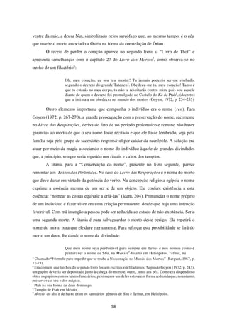 58
ventre da mãe, a deusa Nut, simbolizado pelos sarcófago que, ao mesmo tempo, é o céu
que recebe o morto associado a Osíris na forma da constelação de Órion.
O receio de perder o coração aparece no segundo livro, o “Livro de Thot” e
apresenta semelhanças com o capítulo 27 do Livro dos Mortos5
, como observa-se no
trecho de um filactério6
:
Oh, meu coração, eu sou teu mestre! Tu jamais poderás ser-me roubado,
segundo o decreto do grande Tatenen7. Obedece-me tu, meu coração! Tanto é
que tu estarás no meu corpo, tu não te revoltarás contra mim, pois sou aquele
diante de quem o decreto foi promulgado no Castelo do Ka de Ptah8, (decreto)
que te intima a me obedecer no mundo dos mortos (Goyon, 1972, p. 254-255)
Outro elemento importante que compunha o indivíduo era o nome (ren). Para
Goyon (1972, p. 267-270), a grande preocupação com a preservação do nome, recorrente
no Livro das Respirações, deriva do fato de no período ptolomaico e romano não haver
garantias ao morto de que o seu nome fosse recitado e que ele fosse lembrado, seja pela
família seja pelo grupo de sacerdotes responsável por cuidar da necrópole. A solução era
atuar por meio da magia associando o nome do indivíduo àquele de grandes divindades
que, a princípio, sempre seria repetido nos rituais e cultos dos templos.
A litania para a “Conservação do nome”, presente no livro segundo, parece
remontar aos Textos das Pirâmides. No caso do Livro das Respirações é o nome do morto
que deve durar em virtude da potência do verbo. Na concepção religiosa egípcia o nome
exprime a essência mesma de um ser e de um objeto. Ele confere existência a esta
essência: “nomear as coisas equivale a criá-las” (Idem, 204). Pronunciar o nome próprio
de um indivíduo é fazer viver em uma criação permanente, desde que haja uma intenção
favorável. Com má intenção a pessoa pode ser reduzida ao estado de não-existência. Seria
uma segunda morte. A litania é para salvaguardar o morto deste perigo. Ela repetirá o
nome do morto para que ele dure eternamente. Para reforçar esta possibilidade se fará do
morto um deus, lhe dando o nome da divindade:
Que meu nome seja perdurável para sempre em Tebas e nos nomos como é
perdurável o nome de Shu, na Menset9
do alto em Heliópolis, Tefnut, na
5
Chamado “Fórmula para impedir que se roube a N o coração no Mundo dos Mortos” (Barguet, 1967, p.
72-73).
6
Era comum que trechos do segundo livro fossem escritos em filactérios. Segundo Goyon (1972, p. 243),
um papiro deveria ser depositado junto à cabeça do morto e, outro, junto aos pés. Como era dispendioso
obter os papiros com os textos funerários, pelo menos um deles estava em forma reduzida que, no entanto,
preservava o seu valor mágico.
7
Ptah na sua forma de deus demiurgo.
8
Templo de Ptah em Mênfis.
9
Menset do alto e de baixo eram os santuários gêmeos de Shu e Tefnut, em Heliópolis.
 