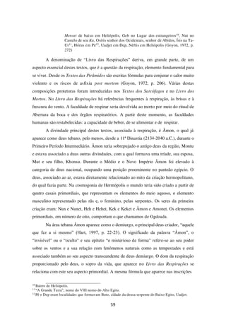 59
Menset de baixo em Heliópolis, Geb no Lugar dos estrangeiros10, Nut no
Castelo de seu Ka, Osíris senhor dos Ocidentais, senhor de Abidos, Ísis na Ta-
Ur11, Hórus em Pê12, Uadjet em Dep, Néftis em Heliópolis (Goyon, 1972, p.
272)
A denominação de “Livro das Respirações” deriva, em grande parte, de um
aspecto essencial destes textos, que é a questão da respiração, elemento fundamental para
se viver. Desde os Textos das Pirâmides são escritas fórmulas para conjurar o calor muito
violento e os riscos de asfixia post mortem (Goyon, 1972, p. 206). Várias destas
composições protetoras foram introduzidas nos Textos dos Sarcófagos e no Livro dos
Mortos. No Livro das Respirações há referências frequentes à respiração, às brisas e à
frescura do vento. A faculdade de respirar seria devolvida ao morto por meio do ritual de
Abertura da boca e dos órgãos respiratórios. A partir deste momento, as faculdades
humanas são restabelecidas: a capacidade de beber, de se alimentar e de respirar.
A divindade principal destes textos, associada à respiração, é Âmon, o qual já
aparece como deus tebano, pelo menos, desde a 11ª Dinastia (2134-2040 a.C.), durante o
Primeiro Período Intermediário. Âmon teria sobrepujado o antigo deus da região, Montu
e estava associado a duas outras divindades, com a qual formava uma tríade, sua esposa,
Mut e seu filho, Khonsu. Durante o Médio e o Novo Império Âmon foi elevado à
categoria de deus nacional, ocupando uma posição proeminente no panteão egípcio. O
deus, associado ao ar, estava diretamente relacionado ao mito da criação hermopolitano,
do qual fazia parte. Na cosmogonia de Hermópolis o mundo teria sido criado a partir de
quatro casais primordiais, que representam os elementos do meio aquoso, o elemento
masculino representado pelas rãs e, o feminino, pelas serpentes. Os seres da primeira
criação eram: Nun e Nunet, Heh e Hehet, Kek e Keket e Âmon e Amonet. Os elementos
primordiais, em número de oito, comportam o que chamamos de Ogdoada.
Na área tebana Âmon aparece como o demiurgo, o principal deus criador, “aquele
que fez a si mesmo” (Hart, 1997, p. 22-25). O significado da palavra “Âmon”, o
“invisível” ou o “oculto” e seu epíteto “o misterioso de forma” refere-se ao seu poder
sobre os ventos e a sua relação com fenômenos naturais como as tempestades e está
associado também ao seu aspecto transcendente de deus demiurgo. O dom da respiração
proporcionado pelo deus, o sopro da vida, que aparece no Livro das Respirações se
relaciona com este seu aspecto primordial. A mesma fórmula que aparece nas inscrições
10
Bairro de Heliópolis.
11
“A Grande Terra”, nome do VIII nomo do Alto Egito.
12
Pê e Dep eram localidades que formavam Buto, cidade da deusa serpente do Baixo Egito, Uadjet.
 