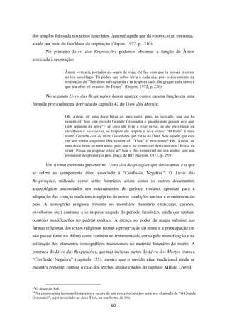 60
dos templos foi usada nos textos funerários. Âmon é aquele que dá o sopro, o ar, em suma,
a vida por meio da faculdade da respiração (Goyon, 1972, p. 210).
No primeiro Livro das Respirações podemos observar a função de Âmon
associada à respiração:
Âmon vem a ti, portador do sopro de vida, ele faz com que tu possas respirar
no teu sarcófago. Tu podes sair sobre terra a cada dia, pois o documento da
respiração de Thot é tua salvaguarda e tu respiras cada dia graças a ele tanto é
que teu olho vê os raios do Disco13 (Goyon, 1972, p. 220)
No segundo Livro das Respirações Âmon aparece com a mesma função em uma
fórmula provavelmente derivada do capítulo 42 do Livro dos Mortos:
Oh, Âmon, dê uma doce brisa ao meu nariz, pois, na verdade, sou teu ba
venerável! Sou este ovo do Grande Grasnador e guardo este grande ovo que
Geb separou da terra14: se vivo ele vive e vice-versa, se ele envelhece eu
envelheço e vice-versa, se respiro ele respira e vice-versa! “O Puro” é meu
nome. Guardai-vos de mim, Guardiões que estão na Duat. Sou aquele que está
em seu ninho enquanto íbis venerável, “Thot” é meu nome! Oh, Âmon, dê
uma doce brisa ao meu nariz, pois sou o ba venerável derivado de ti! Possa eu
viver! Possa eu respirar o teu ar! Sou a íbis venerável no seu ninho; sou um
possuidor do privilégio pela graça de Rê! (Goyon, 1972, p. 259)
Um último elemento presente no Livro das Respirações que destacamos é o que
se refere ao componente ético associado à “Confissão Negativa”. O Livro das
Respirações, utilizado como texto funerário, assim como os outros documentos
arqueológicos encontrados em enterramentos do período romano, apontam para a
adaptação das crenças tradicionais egípcias às novas condições sociais e econômicas do
país. A iconografia religiosa presente no mobiliário funerário (máscaras, caixões,
envoltórios etc.) continua a se inspirar naquela do período faraônico, ainda que tenham
ocorrido modificações no padrão estético. A crença no poder da magia subsiste nas
formas religiosas dos textos religiosos (como a preservação do nome e a preocupação em
não passar fome no Além) como também no tratamento do corpo pela mumificação e na
utilização dos elementos iconográficos tradicionais no material funerário do morto. A
presença do Livro das Respirações, que traz inclusas partes do Livro dos Mortos como a
“Confissão Negativa” (capítulo 125), mostra que o sentido ético tradicional ainda se
encontra presente, como é o caso dos trechos abaixo citados do capítulo XIII do Livro I:
13
O disco do Sol.
14
Na cosmogonia hermopolitana a terra surgiu de um ovo colocado por uma ave chamada de “O Grande
Grasnador”, aqui associado ao deus Thot, na sua forma de íbis.
 