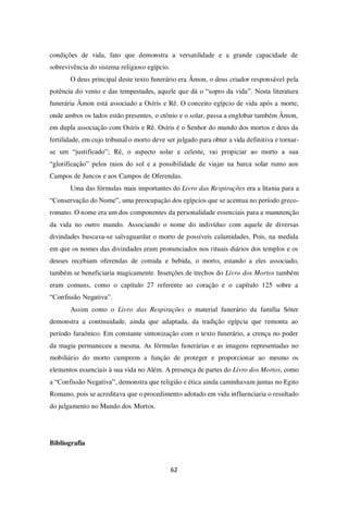 62
condições de vida, fato que demonstra a versatilidade e a grande capacidade de
sobrevivência do sistema religioso egípcio.
O deus principal deste texto funerário era Âmon, o deus criador responsável pela
potência do vento e das tempestades, aquele que dá o “sopro da vida”. Nesta literatura
funerária Âmon está associado a Osíris e Rê. O conceito egípcio de vida após a morte,
onde ambos os lados estão presentes, o ctônio e o solar, passa a englobar também Âmon,
em dupla associação com Osíris e Rê. Osíris é o Senhor do mundo dos mortos e deus da
fertilidade, em cujo tribunal o morto deve ser julgado para obter a vida definitiva e tornar-
se um “justificado”; Rê, o aspecto solar e celeste, vai propiciar ao morto a sua
“glorificação” pelos raios do sol e a possibilidade de viajar na barca solar rumo aos
Campos de Juncos e aos Campos de Oferendas.
Uma das fórmulas mais importantes do Livro das Respirações era a litania para a
“Conservação do Nome”, uma preocupação dos egípcios que se acentua no período greco-
romano. O nome era um dos componentes da personalidade essenciais para a manutenção
da vida no outro mundo. Associando o nome do indivíduo com aquele de diversas
divindades buscava-se salvaguardar o morto de possíveis calamidades. Pois, na medida
em que os nomes das divindades eram pronunciados nos rituais diários dos templos e os
deuses recebiam oferendas de comida e bebida, o morto, estando a eles associado,
também se beneficiaria magicamente. Inserções de trechos do Livro dos Mortos também
eram comuns, como o capítulo 27 referente ao coração e o capítulo 125 sobre a
“Confissão Negativa”.
Assim como o Livro das Respirações o material funerário da família Sóter
demonstra a continuidade, ainda que adaptada, da tradição egípcia que remonta ao
período faraônico. Em constante sintonização com o texto funerário, a crença no poder
da magia permaneceu a mesma. As fórmulas funerárias e as imagens representadas no
mobiliário do morto cumprem a função de proteger e proporcionar ao mesmo os
elementos essenciais à sua vida no Além. A presença de partes do Livro dos Mortos, como
a “Confissão Negativa”, demonstra que religião e ética ainda caminhavam juntas no Egito
Romano, pois se acreditava que o procedimento adotado em vida influenciaria o resultado
do julgamento no Mundo dos Mortos.
Bibliografia
 