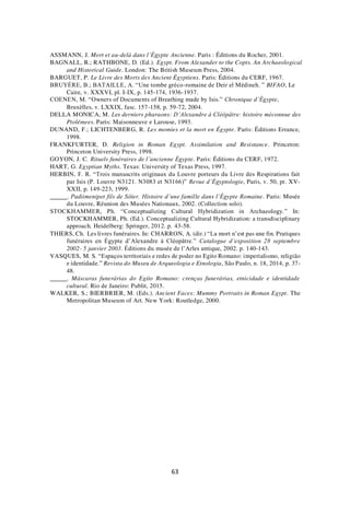 63
ASSMANN, J. Mort et au-delà dans l’Égypte Ancienne. Paris : Éditions du Rocher, 2001.
BAGNALL, R.; RATHBONE, D. (Ed.). Egypt. From Alexander to the Copts. An Archaeological
and Historical Guide. London: The British Museum Press, 2004.
BARGUET, P. Le Livre des Morts des Ancient Égyptiens. Paris: Éditions du CERF, 1967.
BRUYÈRE, B.; BATAILLE, A. “Une tombe gréco-romaine de Deir el Médineh. ” BIFAO, Le
Caire, v. XXXVI, pl. I-IX, p. 145-174, 1936-1937.
COENEN, M. “Owners of Documents of Breathing made by Isis.” Chronique d’Égypte,
Bruxèlles, v. LXXIX, fasc. 157-158, p. 59-72, 2004.
DELLA MONICA, M. Les derniers pharaons: D’Alexandre à Cléôpâtre: histoire méconnue des
Ptolémees. Paris: Maisonneuve e Larouse, 1993.
DUNAND, F.; LICHTENBERG, R. Les momies et la mort en Égypte. Paris: Éditions Errance,
1998.
FRANKFURTER, D. Religion in Roman Egypt. Assimilation and Resistance. Princeton:
Princeton University Press, 1998.
GOYON, J. C. Rituels funéraires de l’ancienne Égypte. Paris: Éditions du CERF, 1972.
HART, G. Egyptian Myths. Texas: University of Texas Press, 1997.
HERBIN, F. R. “Trois manuscrits originaux du Louvre porteurs du Livre des Respirations fait
par Isis (P. Louvre N3121. N3083 et N3166)” Revue d’Égyptologie, Paris, v. 50, pr. XV-
XXII, p. 149-223, 1999.
. Padiimenipet fils de Sôter. Histoire d’une famille dans l’Égypte Romaine. Paris: Musée
du Louvre, Réunion des Musées Nationaux, 2002. (Collection solo).
STOCKHAMMER, Ph. “Conceptualizing Cultural Hybridization in Archaeology.” In:
STOCKHAMMER, Ph. (Ed.). Conceptualizing Cultural Hybridization: a transdisciplinary
approach. Heidelberg: Springer, 2012. p. 43-58.
THIERS, Ch. Les livres funéraires. In: CHARRON, A. (dir.) “La mort n’est pas une fin. Pratiques
funéraires en Égypte d’Alexandre à Cléopâtre.” Catalogue d’exposition 28 septembre
2002- 5 janvier 2003. Éditions du musée de l’Arles antique, 2002. p. 140-143.
VASQUES, M. S. “Espaços territoriais e redes de poder no Egito Romano: imperialismo, religião
e identidade.” Revista do Museu de Arqueologia e Etnologia, São Paulo, n. 18, 2014, p. 37-
48.
. Máscaras funerárias do Egito Romano: crenças funerárias, etnicidade e identidade
cultural. Rio de Janeiro: Publit, 2015.
WALKER, S.; BIERBRIER, M. (Eds.). Ancient Faces: Mummy Portraits in Roman Egypt. The
Metropolitan Museum of Art. New York: Routledge, 2000.
 