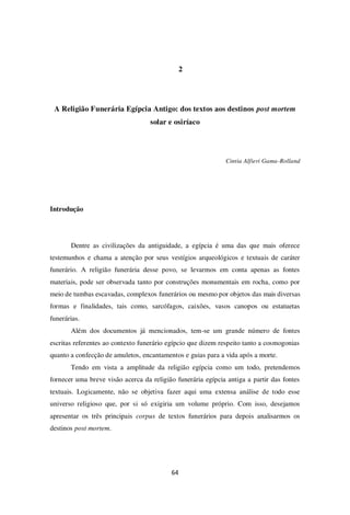 64
2
A Religião Funerária Egípcia Antigo: dos textos aos destinos post mortem
solar e osiríaco
Cintia Alfieri Gama-Rolland
Introdução
Dentre as civilizações da antiguidade, a egípcia é uma das que mais oferece
testemunhos e chama a atenção por seus vestígios arqueológicos e textuais de caráter
funerário. A religião funerária desse povo, se levarmos em conta apenas as fontes
materiais, pode ser observada tanto por construções monumentais em rocha, como por
meio de tumbas escavadas, complexos funerários ou mesmo por objetos das mais diversas
formas e finalidades, tais como, sarcófagos, caixões, vasos canopos ou estatuetas
funerárias.
Além dos documentos já mencionados, tem-se um grande número de fontes
escritas referentes ao contexto funerário egípcio que dizem respeito tanto a cosmogonias
quanto a confecção de amuletos, encantamentos e guias para a vida após a morte.
Tendo em vista a amplitude da religião egípcia como um todo, pretendemos
fornecer uma breve visão acerca da religião funerária egípcia antiga a partir das fontes
textuais. Logicamente, não se objetiva fazer aqui uma extensa análise de todo esse
universo religioso que, por si só exigiria um volume próprio. Com isso, desejamos
apresentar os três principais corpus de textos funerários para depois analisarmos os
destinos post mortem.
 