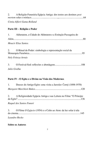 7
2. A Religião Funerária Egípcia Antiga: dos textos aos destinos post
mortem solar e osiríaco..........................................,,,.......................................64
Cintia Alfieri Gama-Rolland
Parte III – Religião e Poder
1. Akhenaton, a Cidade de Akhetaton e a Extinção Passageira do
Além................................................................................................................80
Moacir Elias Santos
2. O Ritual do Poder: simbologia e representação social da
Monarquia Faraônica.....................................................................................95
Nely Feitoza Arrais
3. O Festival-Sed: reflexões e abordagens..........................................108
Julio Gralha
Parte IV - O Egito e o Divino na Visão dos Modernos
1. Deuses do Antigo Egito: uma visita a Jaroslav Černý (1898-1970)
Margaret Marchiori Bakos..........................................................................120
2. A Religiosidade Egípcia Antiga e sua Leitura no Filme “O Príncipe
do Egito”......................................................................................................136
Raquel dos Santos Funari
3. O Filme O Egípcio (1954) e o Culto ao Aton: da luz solar à tela
do cinema....................................................................................................145
Leandro Hecko
Sobre os Autores
 
