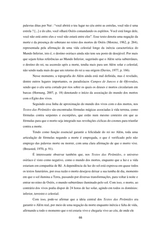 66
palavras ditas por Nut : “você abrirá o teu lugar no céu entre as estrelas, você não é uma
estrela ? [...] e do alto, você olhará Osíris comandando os espíritos. Você está longe dele,
você não está entre eles e você não estará entre eles”. Esse texto denota uma negação da
morte e da presença do soberano no reino dos mortos de Osíris (Morenz, 1962, p. 264),
representada pela afirmação de uma vida celestial longe da inércia característica do
Mundo Inferior, isto é, o destino osiríaco ainda não tem seu posto de desejável. Por mais
que sejam feitas referências ao Mundo Inferior, sugerindo que o Além seria subterrâneo,
o destino do rei, na ascensão após a morte, tendia mais para um Além solar e celestial,
não sendo nada mais do que um retorno do rei a sua origem (Davies, 1977, p. 166).
Nesse momento, a topografia do Além ainda está mal definida, mas é revelado,
dentre outros lugares importantes, os paradisíacos Campos de Juncos e de Oferendas,
sendo que o céu seria cortado por rios sobre os quais os deuses e mortos circulariam em
barcas (Hornung, 2007, p. 18) denotando o início da associação do mundo dos mortos
com o Egito dos vivos.
Seguindo essa linha de aproximação do mundo dos vivos com o dos mortos, nos
Textos das Pirâmides são encontradas fórmulas mágicas associadas à vida terrena, como
fórmulas contra serpentes e escorpiões, que estão num mesmo contexto em que as
fórmulas para que o morto seja integrado nas revoluções cíclicas do cosmos para triunfar
contra a morte.
Tendo como função essencial garantir a felicidade do rei no Além, toda uma
articulação de fórmulas negando a morte é empregada, o que é verificado pelo não
emprego das palavras morte ou morrer, com uma clara afirmação de que o morto vive.
(Breasted, 1970, p. 91).
É interessante observar também que, nos Textos das Pirâmides, o universo
osiríaco é visto como negativo, como o mundo dos mortos, enquanto que a luz e a vida
estariam em companhia de Rê. A dependência da luz do sol está expressa em quase todos
os textos funerários, por essa razão o morto desejava deixar a sua tumba de dia, momento
em que o sol ilumina a Terra, passando por diversas transformações, para voltar à noite e
entrar no reino de Osíris, o mundo subterrâneo iluminado pelo sol. Com isso, o morto, ao
contrário dos vivos podia dispor de 24 horas de luz solar, agindo em todos os domínios:
inferior, terrestre e celestial.
Com isso, pode-se afirmar que a ideia central dos Textos das Pirâmides era
garantir o Além real, por meio de uma negação da morte enquanto inércia e falta de vida,
afirmando a todo o momento que o rei estaria vivo e chegaria vivo ao céu, de onde ele
 