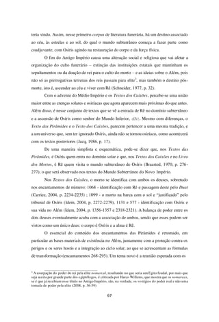 67
teria vindo. Assim, nesse primeiro corpus de literatura funerária, há um destino associado
ao céu, às estrelas e ao sol, do qual o mundo subterrâneo começa a fazer parte como
coadjuvante, com Osíris agindo na restauração do corpo e da força física.
O fim do Antigo Império causa uma alteração social e religiosa que vai afetar a
organização do culto funerário – extinção das instituições estatais que mantinham os
sepultamentos ou da doação do rei para o culto do morto – e as ideias sobre o Além, pois
não só as prerrogativas terrenas dos reis passam para elite3
, mas também o destino pós-
morte, isto é, ascender ao céu e viver com Rê (Schneider, 1977, p. 32).
Com o advento do Médio Império e os Textos dos Caixões, percebe-se uma união
maior entre as crenças solares e osiríacas que agora aparecem mais próximas do que antes.
Além disso, é nesse conjunto de textos que se vê a entrada de Rê no domínio subterrâneo
e a ascensão de Osíris como senhor do Mundo Inferior, dAt. Mesmo com diferenças, o
Texto das Pirâmides e o Texto dos Caixões, parecem pertencer a uma mesma tradição, e
a um universo que, sem ter ignorado Osíris, ainda não se tornou osiríaco, como acontecerá
com os textos posteriores (Jacq, 1986, p. 17).
De uma maneira simplista e esquemática, pode-se dizer que, nos Textos das
Pirâmides, é Osíris quem entra no domínio solar e que, nos Textos dos Caixões e no Livro
dos Mortos, é Rê quem visita o mundo subterrâneo de Osíris (Breasted, 1970, p. 276-
277), o que será observado nos textos do Mundo Subterrâneo do Novo Império.
Nos Textos dos Caixões, o morto se identifica com ambos os deuses, sobretudo
nos encantamentos de número: 1068 - identificação com Rê e passagem deste pelo Duat
(Carriee, 2004, p. 2234-2235) ; 1099 - o morto na barca com o sol e “justificado” pelo
tribunal de Osíris (Idem, 2004, p. 2272-2279), 1131 e 577 - identificação com Osíris e
sua vida no Além (Idem, 2004, p. 1356-1357 e 2318-2321). A balança de poder entre os
dois deuses eventualmente acaba com a associação de ambos, sendo que esses podem ser
vistos como um único deus: o corpo é Osíris e a alma é Rê.
O essencial do conteúdo dos encantamentos das Pirâmides é retomado, em
particular as bases materiais de existência no Além, juntamente com a proteção contra os
perigos e os seres hostis e a integração ao ciclo solar, ao que se acrescentam as fórmulas
de transformação (encantamentos 268-295). Um tema novo é a reunião esperada com os
3
A usurpação do poder do rei pela elite nomarcal, resultando no que seria um Egito feudal, por mais que
seja aceita por grande parte dos egiptólogos, é criticada por Harco Willems, que mostra que os nomarcas,
se é que já recebiam esse título no Antigo Império, são, na verdade, os vestígios do poder real e não uma
tomada de poder pela elite (2008, p. 36-59)
 