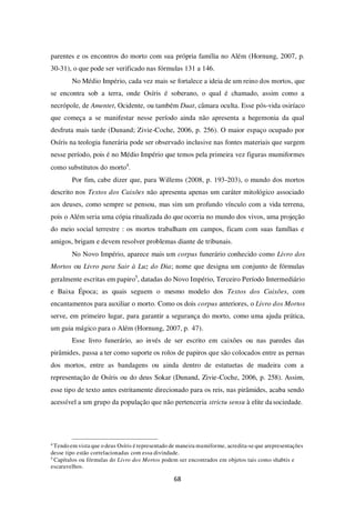68
parentes e os encontros do morto com sua própria família no Além (Hornung, 2007, p.
30-31), o que pode ser verificado nas fórmulas 131 a 146.
No Médio Império, cada vez mais se fortalece a ideia de um reino dos mortos, que
se encontra sob a terra, onde Osíris é soberano, o qual é chamado, assim como a
necrópole, de Amentet, Ocidente, ou também Duat, câmara oculta. Esse pós-vida osiríaco
que começa a se manifestar nesse período ainda não apresenta a hegemonia da qual
desfruta mais tarde (Dunand; Zivie-Coche, 2006, p. 256). O maior espaço ocupado por
Osíris na teologia funerária pode ser observado inclusive nas fontes materiais que surgem
nesse período, pois é no Médio Império que temos pela primeira vez figuras mumiformes
como substitutos do morto4
.
Por fim, cabe dizer que, para Willems (2008, p. 193-203), o mundo dos mortos
descrito nos Textos dos Caixões não apresenta apenas um caráter mitológico associado
aos deuses, como sempre se pensou, mas sim um profundo vínculo com a vida terrena,
pois o Além seria uma cópia ritualizada do que ocorria no mundo dos vivos, uma projeção
do meio social terrestre : os mortos trabalham em campos, ficam com suas famílias e
amigos, brigam e devem resolver problemas diante de tribunais.
No Novo Império, aparece mais um corpus funerário conhecido como Livro dos
Mortos ou Livro para Sair à Luz do Dia; nome que designa um conjunto de fórmulas
geralmente escritas em papiro5
, datadas do Novo Império, Terceiro Período Intermediário
e Baixa Época; as quais seguem o mesmo modelo dos Textos dos Caixões, com
encantamentos para auxiliar o morto. Como os dois corpus anteriores, o Livro dos Mortos
serve, em primeiro lugar, para garantir a segurança do morto, como uma ajuda prática,
um guia mágico para o Além (Hornung, 2007, p. 47).
Esse livro funerário, ao invés de ser escrito em caixões ou nas paredes das
pirâmides, passa a ter como suporte os rolos de papiros que são colocados entre as pernas
dos mortos, entre as bandagens ou ainda dentro de estatuetas de madeira com a
representação de Osíris ou do deus Sokar (Dunand, Zivie-Coche, 2006, p. 258). Assim,
esse tipo de texto antes estritamente direcionado para os reis, nas pirâmides, acaba sendo
acessível a um grupo da população que não pertenceria strictu sensu à elite dasociedade.
4
Tendo em vista que o deus Osíris é representado de maneira mumiforme, acredita-se que arepresentações
desse tipo estão correlacionadas com essa divindade.
5
Capítulos ou fórmulas do Livro dos Mortos podem ser encontrados em objetos tais como shabtis e
escaravelhos.
 