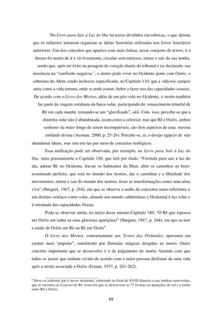 69
No Livro para Sair à Luz do Dia há textos divididos em rubricas, o que denota
que os redatores tentaram organizar as ideias funerárias utilizadas nos livros funerários
anteriores. Um dos conceitos que aparece com mais ênfase, nesse conjunto de textos, é o
direito do morto de ir e vir livremente, circular sem entraves, entrar e sair da sua tumba,
sendo que, após ter êxito na pesagem do coração diante do tribunal e ter declarado sua
inocência na “confissão negativa”, o morto pode viver no Ocidente junto com Osíris, o
soberano do Além, sendo inclusive especificado, no Capítulo 110, que a vida nos campos
seria como a vida terrena, onde se pode comer, beber e fazer uso das capacidades sexuais.
De acordo com o Livro dos Mortos, além de um pós-vida no Ocidente, o morto também
faz parte da viagem cotidiana da barca solar, participando do renascimento triunfal de
Rê em cada manhã, tornando-se um “glorificado”, akh. Com isso, percebe-se que a
doutrina solar não é abandonada, assim como a celestial, mas que Rê e Osíris, ambos
senhores da mâat longe de serem incompatíveis, são dois aspectos de uma mesma
entidade divina (Assman, 2000, p. 25-26). Percebe-se, aí, o desejo egípcio de não
abandonar ideias, mas sim uni-las por meio de conceitos teológicos.
Essa unificação pode ser observada, por exemplo, no Livro para Sair à Luz do
Dia, mais precisamente o Capítulo 180, que tem por título: “Fórmula para sair à luz do
dia, adorar Rê no Ocidente, louvar os habitantes da Duat, abrir os caminhos ao bem-
aventurado perfeito, que está no mundo dos mortos, dar o caminhar e a liberdade dos
movimentos, entrar e sair do mundo dos mortos, fazer as transformações como uma alma
viva” (Barguet, 1967, p. 264), em que se observa a união de conceitos tanto referentes a
um destino osiríaco como solar, aliando um mundo subterrâneo e Ocidental à luz solar e
à retomada das capacidades físicas.
Pode-se observar ainda, no início desse mesmo Capítulo 180, “Ó Rê que repousa
em Osíris em todas as suas gloriosas aparições)” (Barguet, 1967, p. 264), em que se tem
a união de Osíris em Rê ou Rê em Osíris6
.
O Livro dos Mortos, contrariamente aos Textos das Pirâmides, apresenta um
caráter mais “popular”, constituído por fórmulas mágicas dirigidas ao morto. Outro
conceito importante que se desenvolve é o de julgamento do morto, fazendo com que
todos os justos que tenham vivido de acordo com a mâat possam desfrutar de uma vida
após a morte associada a Osíris (Erman, 1937, p. 261-262).
6
Deve-se salientar que é nesse momento, sobretudo no final da XVIII dinastia e nas tumbas ramessidas,
que se encontra as Litanias de Rê, texto em que se descrevem as 75 formas ou aparições do sol e a união
entre Rê e Osíris.
 