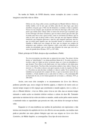 70
Na tumba de Nakht, da XVIII dinastia, temos exemplos de como o morto
imaginava uma bela vida no Além:
Glória no céu, força sobre a terra e justificação no Mundo Inferior. Entrar na
minha tumba e de lá sair; que eu beba cada dia do meu lago; que meus
membros cresçam; que o Nilo me dê alimentos e comidas e todas as plantas
frescas na sua estação; que eu passeie em torno do meu lago, todo o dia, sem
parar; que minha alma volteje sobre os ramos das árvores que eu plantei; que
eu me refresque sob meus sicômoros, que eu coma as frutas que eles dão; que
eu tenha uma boca com a qual eu fale, como os servidores de Hórus; que eu
suba ao céu e que eu desça sobre a terra, sem que me seja imposto nenhum
obstáculo; que ninguém aprisione o meu ka; que ninguém aprisione meu ba;
que eu esteja junto àqueles que são louvados dentre os veneráveis; que eu
trabalhe a minha terra nos campos de Iaru; que eu chegue aos campos de
alimentos; que venham a mim cântaros e pães, com todos os alimentos do
senhor da eternidade; que eu receba meu alimento da carne que está sob a
mesa do grande deus (Erman, 1937, p. 267-268).
Paheri, príncipe de El-Kab, desejava algo semelhante a Nakht:
Tu vives novamente, tua alma não se separa do teu corpo. Tua alma é divina
dentre os “glorificados” e as almas perfeitas falam de ti. Tu estás com eles e
recebes o que te é dado na terra: tu possuis água, ar e tens em abundância o
que desejas. Teus olhos te são dados para ver, tuas orelhas te são dadas para
ouvir o que dizem. Tua boca fala, tuas pernas andam e tuas mãos e braços se
movem. [...] Tu sobes e desces sem que te parem, tu não és expulso do Duat
[...] Tu entras na sala das duas verdades e o deus te saúda. Tu te satisfazes ao
trabalhar na tua porção dos campos de Iaru, o que tu necessitas nasce de teu
trabalho [...] Cada manhã tu sais e cada noite tu voltas [...] Tu contemplas Rê
no horizonte do céu, tu vês Amon quando ele se levanta [...] (Erman, 1937, p.
268-269).
Assim, com esses dois exemplos e os encantamentos do Livro dos Mortos,
podemos perceber que, nesse estágio da história egípcia, o objetivo do morto seria ao
mesmo tempo ocupar os três espaços que constituíam o mundo egípcio, isto é, a terra, o
céu e o Mundo Inferior ; viver no Além, como vivia-se em vida, mas ao mesmo tempo
entrando e sendo aceito no domínio inferior osiríaco e celeste do deus Rê. Tentando
aproveitar ao máximo da luz solar em todos os mundos, sendo aceito pelos outros mortos
e mantendo todas as capacidades que possuía em vida, sem deixar de navegar na barca
solar.
Enquanto se vê uma tendência nas tumbas de particulares em representar a vida
terrena com inserções de capítulos do Livro dos Mortos em suas paredes, nas tumbas reais
pode-se perceber um outro gênero litúrgico que tem sua origem no Livro dos Dois
Caminhos, do Médio Império: as cosmografias. Esse tipo de texto descreve
 
